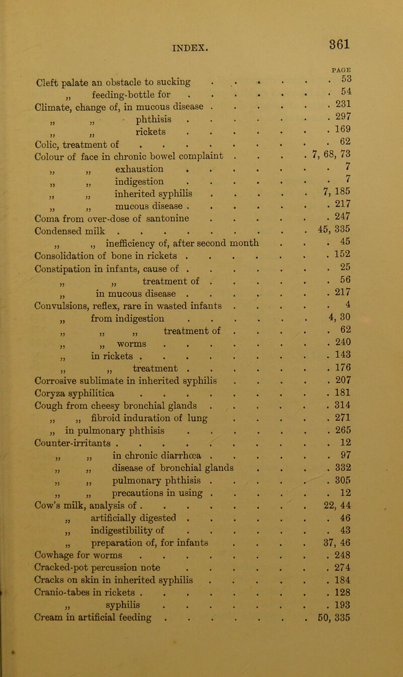 » )) Cleft palate an obstacle to sucking „ feeding-bottle for Climate, change of, in mucous disease . phthisis rickets Colic, treatment of ... Colour of face in chronic bowel complaint „ „ exhaustion . „ „ indigestion „ „ inherited syphilis „ „ mucous disease . Coma from over-dose of santonine Condensed milk „ „ inefficiency of, after second month Consolidation of bone in rickets . Constipation in infants, cause of . „ „ treatment of . „ in mucous disease . Convulsions, reflex, rare in wasted infants „ from indigestion „ „ „ treatment of „ „ worms „ in rickets .... „ „ treatment . Corrosive sublimate in inherited syphilis Coryza syphilitica .... Cough from cheesy bronchial glands „ „ fibroid induration of lung „ in pulmonary phthisis Counter-irritants „ „ in chronic diarrhoea . „ „ disease of bronchial glands „ „ pulmonary phthisis . „ „ precautions in using . Cow’s milk, analysis of . „ artificially digested . „ indigestibility of „ preparation of, for infants Cowhage for worms .... Cracked-pot percussion note Cracks on skin in inherited syphilis Cranio-tabes in rickets .... „ syphilis Cream in artificial feeding PAGE . 53 . 54 . 231 . 297 . 169 . 62 7, 68, 73 . 7 . 7 7, 185 . 217 . 247 45, 335 . 45 . 152 . 25 . 56 . 217 . 4 4, 30 . 62 . 240 . 143 . 176 . 207 . 181 . 314 . 271 . 265 . 12 . 97 . 332 . 305 . 12 22, 44 . 46 . 43 37, 46 . 248 . 274 . 184 . 128 . 193 50, 335