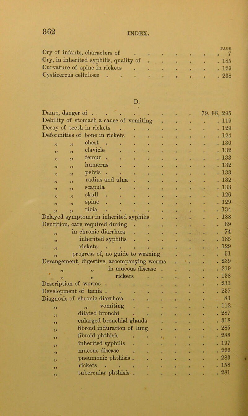 Cry of infants, characters of PAGE 7 Cry, in inherited syphilis, quality of 185 Curvature of spine in rickets 129 Cysticercus cellulosse .... 238 D. Damp, danger of 79, 88, 295 Debility of stomach a cause of vomiting . 119 Decay of teeth in rickets .... . 129 Deformities of bone in rickets . 124 33 „ chest . 130 33 „ clavicle .... . 132 33 „ femur ..... . 133 53 „ humerus .... . 132 33 „ pelvis . 133 33 „ radius and ulna . . 132 )> „ scapula .... . 133 33 „ skull ..... . 126 33 „ spine . 129 » „ tibia ..... . 134 Delayed symptoms in inherited syphilis . 188 Dentition care required during . . 89 33 in chronic diarrhoea . 74 33 inherited syphilis . 185 33 rickets ..... . 129 33 progress of, no guide to weaning . 51 Derangement, digestive, accompanying worms » . 239 33 „ in mucous disease . . 219 t 33 „ rickets . 138 Description of worms . 233 Development of taenia ..... . 237 Diagnosis of chronic diarrhoea . 83 33 „ vomiting . 112 33 dilated bronchi . 287 33 enlarged bronchial glands . 318 33 fibroid induration of lung . 285 33 fibroid phthisis . 288 33 inherited syphilis . 197 33 mucous disease . 222 33 pneumonic phthisis . . 283 J3 rickets ..... . 158 33