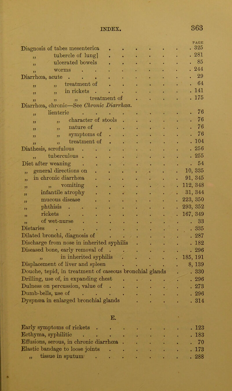 368 Diagnosis of tabes mesenterica PAGE . 325 „ tubercle of lung] . 281 „ ulcerated bowels . 85 „ worms . 244 Diarrhoea, acute . 29 „ „ treatment of . 64 „ „ in rickets .... . 141 „ „ „ treatment of Diarrhoea> chronic—See Chronic Diarrhoea. . 175 „ lienteric . 76 „ „ character of stools . . 76 „ „ nature of ... . 76 „ „ symptoms of . 76 „ „ treatment of . 104 Diathesis, scrofulous ..... . 256 „ tuberculous . 255 Diet after weaning . 54 „ general directions on . . . /t 10, 335 „ in chronic diarrhoea .... 91, 345 „ „ vomiting .... 112, 348 „ infantile atrophy .... 31, 344 „ mucous disease .... 223, 350 „ phthisis 293, 352 „ rickets ...... 167, 349 „ of wet-nurse . 33 Dietaries ....... . 335 Dilated bronchi, diagnosis of ... . 287 Discharge from nose in inherited syphilis . 182 Diseased bone, early removal of . . 296 „ in inherited syphilis 185, 191 Displacement of liver and spleen 8, 139 Douche, tepid, in treatment of caseous bronchial glands . 330 Drilling, use of, in expanding chest . 296 Dulness on percussion, value of . 273 Dumb-bells, use of . 296 Dyspnoea in enlarged bronchial glands . 314 E. • Early symptoms of rickets .... . 123 Ecthyma, syphilitic . 183 Effusions, serous, in chronic diarrhoea . . 70 Elastic bandage to loose joints . 173 „ tissue in sputum .... . 288