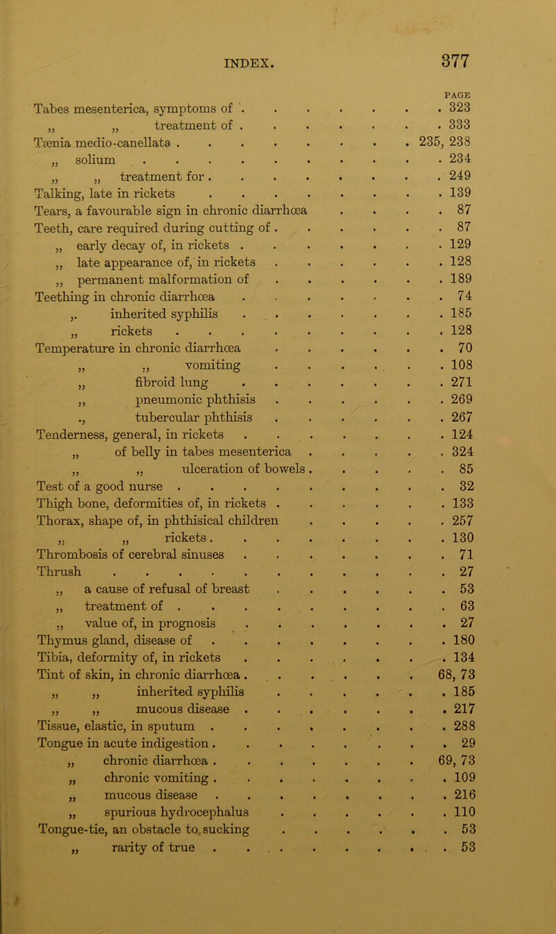 Tabes mesenterica, symptoms of . PAGE . 323 „ „ treatment of . . 333 Tsenia medio-canellata ..... 235, 238 „ solium ...... . 234 „ „ treatment for.... . 249 Talking, late in rickets .... . 139 Tears, a favourable sign in chronic diarrhoea . 87 Teeth, care required during cutting of . . 87 „ early decay of, in rickets . . 129 „ late appearance of, in rickets . 128 ,, permanent malformation of . 189 Teething in chronic diarrhoea . 74 ,. inherited syphilis . 185 „ rickets ..... . 128 Temperature in chronic diarrhoea . 70 „ ,, vomiting . 108 „ fibroid lung . 271 ,, pneumonic phthisis . 269 ., tubercular phthisis . 267 Tenderness, general, in rickets . 124 „ of belly in tabes mesenterica . 324 „ „ ulceration of bowels. . 85 Test of a good nurse ..... . 32 Thigh bone, deformities of, in rickets . . 133 Thorax, shape of, in phthisical children . 257 „ rickets.... . 130 Thrombosis of cerebral sinuses . 71 Thrush . 27 „ a cause of refusal of breast . 53 „ treatment of . . . . . . 63 ., value of, in prognosis . 27 Thymus gland, disease of . 180 Tibia, deformity of, in rickets . 134 Tint of skin, in chronic diarrhoea . 68, 73 „ „ inherited syphilis . 185 „ ,, mucous disease . . 217 Tissue, elastic, in sputum .... . 288 Tongue in acute indigestion .... . 29 „ chronic diarrhoea .... 69, 73 „ chronic vomiting .... . 109 „ mucous disease .... . 216 „ spurious hydrocephalus . 110 Tongue-tie, an obstacle to, sucking . 53 „ rarity of true . ... . . 53