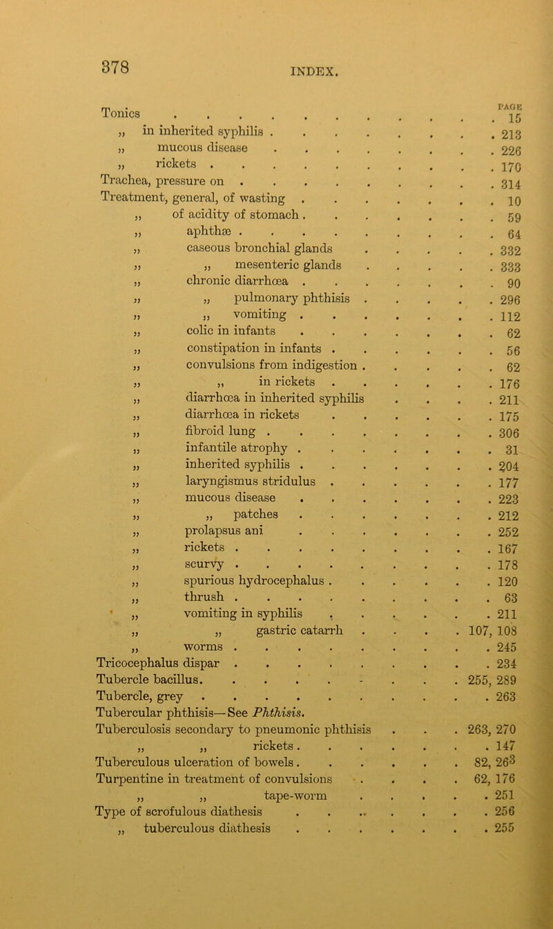 Tonics • • • . • PAGE . 15 „ in inherited syphilis .... . 213 33 mucous disease .... . 226 33 rickets ...... . 170 Trachea, pressure on .... . 314 Treatment, general, of wasting . . 10 33 of acidity of stomach . . 59 33 aphthae . 64 3? caseous bronchial glands . 332 33 „ mesenteric glands . 333 >3 chronic diarrhoea . . 90 33 „ pulmonary phthisis . . 296 33 ,, vomiting . . . 112 33 colic in infants . 62 33 constipation in infants . . 56 33 convulsions from indigestion . . 62 33 ,, in rickets . 176 33 diarrhoea in inherited syphilis . 211 33 diarrhoea in rickets . 175 33 fibroid lung .... . 306 33 infantile atrophy . . 31 33 inherited syphilis . . 204 33 laryngismus stridulus . . 177 33 mucous disease . 223 33 „ patches . 212 33 prolapsus ani . 252 33 rickets ..... . 167 33 scurvy ..... . 178 33 spurious hydrocephalus . . 120 33 thrush ..... . 63 t 33 vomiting in syphilis . 211 33 „ gastric catarrh . 107, 108 33 worms ..... . 245 Tricocephalus dispar . 234 Tubercle bacillus. .... . 255, 289 Tubercle, grey ...... . 263 Tubercular phthisis— See Phthisis. Tuberculosis secondary to pneumonic phthisis . 263, 270 33 ,, rickets. . 147 Tuberculous ulceration of bowels. . 82, 263 Turpentine in treatment of convulsions . 62, 176 33 „ tape-worm . 251 Type of scrofulous diathesis . 256 „ tuberculous diathesis . 255