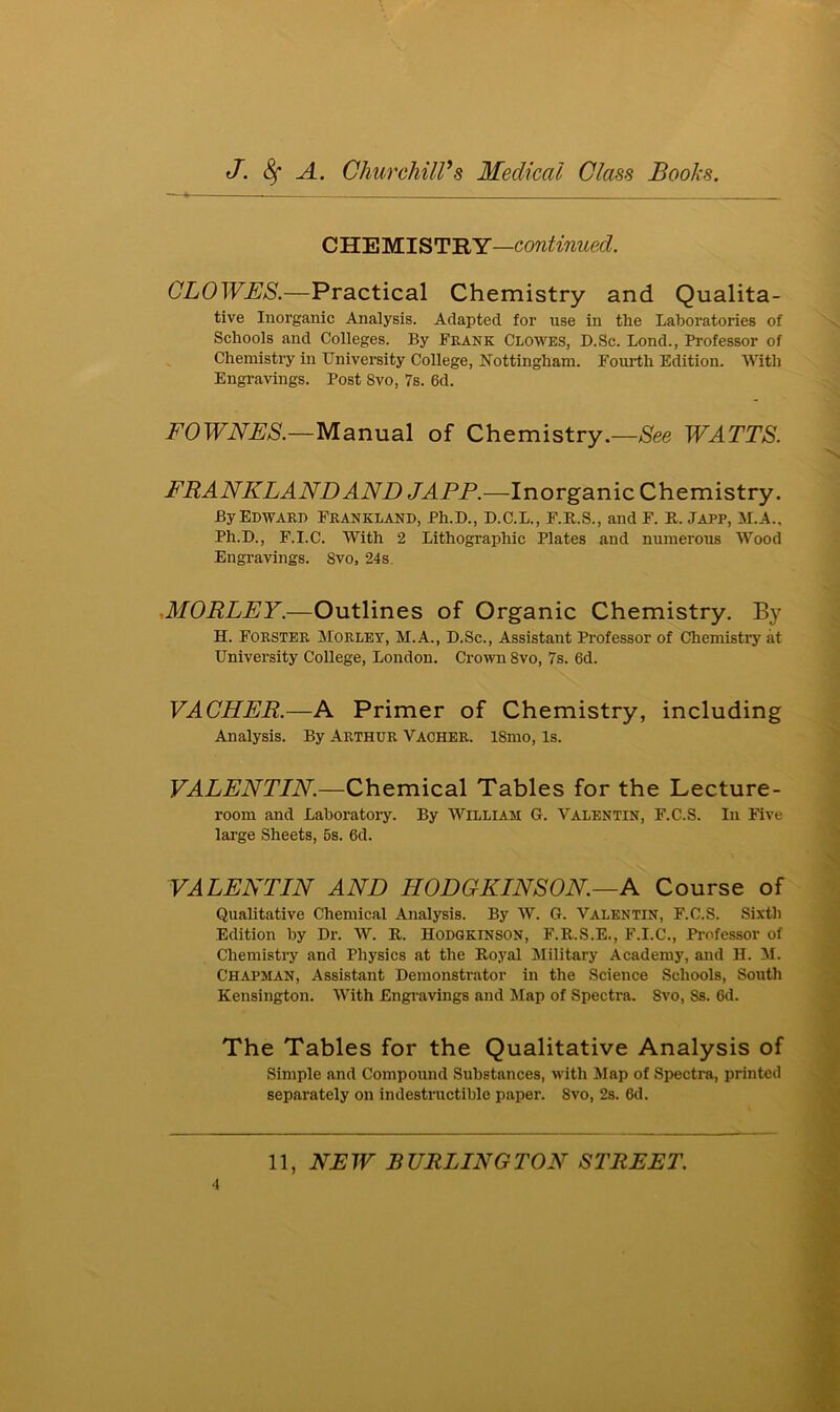 CHEMIST RY—continued. CLOWES.—Practical Chemistry and Qualita- tive Inorganic Analysis. Adapted for use in the Laboratories of Schools and Colleges. By Frank Clowes, D.Sc. Lond., Professor of Chemistry in University College, Nottingham. Fourth Edition. With Engravings. Post 8vo, 7s. 6d. FOWNES.—Manual of Chemistry.—See WATTS. FRANKLAND AND JAPP.—Inorganic Chemistry. By Edward Frankland, Ph.D., D.C.L., F.R.S., and F. R. Japp, M.A., Ph.D., F.I.C. With 2 Lithographic Plates and numerous Wood Engravings. Svo, 24s ,MORLEY.—Outlines of Organic Chemistry. By H. Forster Morley, M.A., D.Sc., Assistant Professor of Chemistry at University College, London. Crown 8vo, 7s. 6d. VACHER.—A Primer of Chemistry, including Analysis. By Arthur Vacher. lSmo, Is. VALENTIN.—Chemical Tables for the Lecture- room and Laboratory. By William G. Valentin, F.C.S. In Five large Sheets, 5s. 6d. VALENTIN AND HODGKINS ON.—A Course of Qualitative Chemical Analysis. By W. G. Valentin, F.C.S. Sixth Edition by Dr. W. R. Hodgkinson, F.R.S.E., F.I.C., Professor of Chemistry and Physics at the Royal Military Academy, and H. M. Chapman, Assistant Demonstrator in the Science Schools, South Kensington. With Engravings and Map of Spectra. Svo, Ss. 6d. The Tables for the Qualitative Analysis of Simple and Compound Substances, with Map of Spectra, printed separately on indestructible paper. Svo, 2s. 6d.