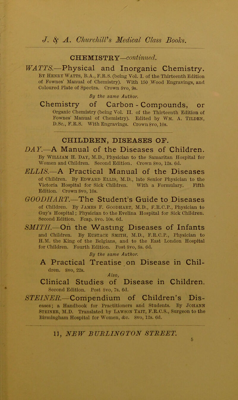 CHEMISTRY—continued. WATTS.—Physical and Inorganic Chemistry. BY Henry Watts, B.A., F.R.S. (being Vol. I. of the Thirteenth Edition of Fownes’ Manual of Chemistry). With 150 Wood Engravings, and Coloured Plate of Spectra. Crown Svo, 9s. By the same Author. Chemistry of Carbon - Compounds, or Organic Chemistry (being Vol. II. of the Thirteenth Edition of Fownes’ Manual of Chemistry). Edited by Wm. A. TlLDEN, D.Sc., F.R.S. With Engravings. Crown8vo, 10s. CHILDREN, DISEASES OF. DAY.—A Manual of the Diseases of Children. By William H. Day, M.D., Physician to the Samaritan Hospital for Women and Children. Second Edition. Crown Svo, 12s. 6d. ELLIS.—A Practical Manual of the Diseases of Children. By Edward Ellis, M.D., late Senior Physician to the Victoria Hospital for Sick Children. With a Formulary. Fifth Edition. Crown 8vo, 10s. GOODHART.—The Student’s Guide to Diseases of Children. By James F. Goodhart, M.D., F.R.C.P., Physician to Guy’s Hospital; Physician to the Evelina Hospital for Sick Children. Second Edition. Fcap. 8vo. 10s. 6d. SMITH.—On the Wasting Diseases of Infants and Children. By Eustace Smith, M.D., F.H.C.P., Physician to H.M. the King of the Belgians, and to the East London Hospital for Children. Fourth Edition. Post 8vo, 8s. Gd. By the same Author. A Practical Treatise on Disease in Chil- dren. 8vo, 22s. Also, Clinical Studies of Disease in Children. Second Edition. Post Svo, 7s. 6d. STEINER.—Compendium of Children’s Dis- eases; a Handbook for Practitioners and Students. By Johann Steiner, M.D. Translated by Lawson Tait, F.R.C.S., Surgeon to the Birmingham Hospital for Women, &c. Svo, 12s. Gd. 11, NEW BURLINGTON STREET.