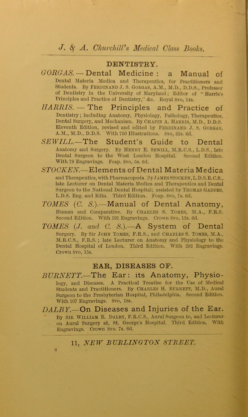 DENTISTRY. GORGAS.— Dental Medicine: a Manual of Dental Materia Medica and Therapeutics, for Practitioners and Students. By Ferdinand J. S. Gorgas, A.M., M.D., D.D.S., Professor of Dentistry in the University of Maryland; Editor of “ Harris’s Principles and Practice of Dentistry, &c. Royal 8vo, 14s. HARRIS. — The Principles and Practice of Dentistry; including Anatomy, Physiology, Pathology, Therapeutics, Dental Surgery, and Mechanism. By Chapin A. Harris, M.D., D.D.S. Eleventh Edition, revised and edited by Ferdinand J. S. Gorgas, A.M., M.D., D.D.S. With 750 Illustrations. 8vo, 31s. Cd. SEWILL.—The Student’s Guide to Dental Anatomy and Surgery. By Henry E. Sewill, M.R.C.S., L.D.S., late Dental Surgeon to the West London Hospital. Second Edition. With 78 Engravings. Fcap. 8vo, 5s. 6d. STOGKEN.—Elements of Dental Materia Medica and Therapeutics, with Pharmacopoeia. By James Stocken, L.D.S.R.C.S., late Lecturer on Dental Materia Medica and Therapeutics and Dentai Surgeon to the National Dental Hospital; assisted by Thomas Gaddes, L. D.S. Eng. and Edin. Third Edition. Fcap. 8vo, 7s. 6d. TOMES (C. S.).-—Manual of Dental Anatomy, Human and Comparative. By Charles S. Tomes, M.A., F.R.S. Second Edition. With 191 Engravings. Crown 8vo, 123. 6d. TOMES (J. and C. S.).—A System of Dental Surgery. By Sir John Tomes, F.R.S., and Charles S. Tomes, M.A., M. R.C.S., F.R.S.; late Lecturer on Anatomy and Physiology to the Dental Hospital of London. Third Edition. With 292 Engravings. Crown Svo, 15s. EAR, DISEASES OF. BURNETT.—The Ear: its Anatomy, Physio- logy, and Diseases. A Practical Treatise for the Use of Medical Students and Practitioners. By Charles H. Burnett, M.D., Aural Surgeon to the Presbyterian Hospital, Philadelphia. Second Edition. With 107 Engravings. 8vo, 18s. DALBY.—On Diseases and Injuries of the Ear. By Sir William B. Dalby, F.R.C.S., Aural Surgeon to, and Lecturer on Aural Surgery at, St. George’s Hospital. Third Edition. With Engravings. Crown 8vo. 7s. 6d.