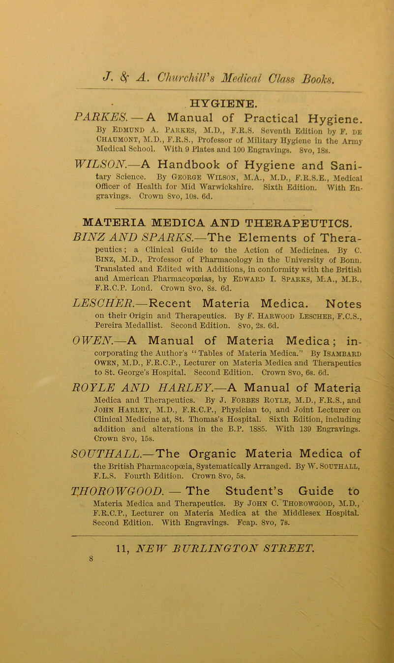 HYGIENE. PARKES.— A Manual of Practical Hygiene. By Edmund A. Parkes, M.D., F.B.S. Seventh Edition by F. de Chaumont, M.D., F.R.S., Professor of Military Hygiene in the Army Medical School. With 9 Plates and 100 Engravings. 8vo, 18s. WILSON.—A Handbook of Hygiene and Sani- tary Science. By George Wilson, M.A., M.D., F.R.S.E., Medical Officer of Health for Mid Warwickshire. Sixth Edition. With En- gravings. Crown Svo, 10s. 6d. MATERIA MEDICA AND THERAPEUTICS. BINZ AND SPARKS.—The Elements of Thera- peutics ; a Clinical Guide to the Action of Medicines. By C. Binz, M.D., Professor of Pharmacology in the University of Bonn. Translated and Edited with Additions, in conformity with the British and American Pharmacopoeias, by Edward I. Sparks, M.A., M.B., F.R.C.P. Lond. Crown 8vo, 8s. 6d. LESCHER —Recent Materia Medica. Notes on their Origin and Therapeutics. By F. Harwood Lescher, F.C.S., Pereira Medallist. Second Edition. 8vo, 2s. 6d. OWEN.—A Manual of Materia Medica; in- corporating the Author’s “Tables of Materia Medica.” By Isambard Owen, M.D., F.R.C.P., Lecturer on Materia Medica and Therapeutics to St. George's Hospital. Second Edition. Crown 8vo, 6s. 6d. ROYLE AND HARLEY.—A Manual of Materia Medica and Therapeutics. By J. Forbes Rotle, M.D., F.R.S., and John Harley, M.D., F.R.C.P., Physician to, and Joint Lecturer on Clinical Medicine at, St. Thomas’s Hospital. Sixth Edition, including addition and alterations in the B.P. 1885. With 139 Engravings. Crown 8vo, 15s. SOUTHALL.—The Organic Materia Medica of the British Pharmacopoeia, Systematically Arranged. By W. Southall, F.L.S. Fourth Edition. Crown 8vo, 5s. THOROWGOOD. — The Student’s Guide to Materia Medica and Therapeutics. By John C. Thorowgood, M.D., F.R.C.P., Lecturer on Materia Medica at the Middlesex Hospital. Second Edition. With Engravings. Fcap. 8vo, 7s.