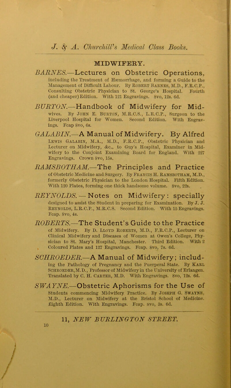 MIDWIFERY. BARNES.—Lectures on Obstetric Operations, including the Treatment of Haemorrhage, and forming a Guide to the Management of Difficult Labour. By Robert Barnes, M.D., F.R.C.P., Consulting Obstetric Physician to St. George’s Hospital. Fourth (and cheaper) Edition. With 121 Engravings. 8vo, 12s. 0d. BURTON.—Handbook of Midwifery for Mid- wives. By John E. Burton, M.R.C.S., L.R.C.P., Surgeon to the Liverpool Hospital for Women. Second Edition. With Engrav- ings. Fcap 8vo, 6s. G.ALABIN.—A Manual of Midwifery. By Alfred Lewis Galabin, M.A., M.D., F.R.C.P., Obstetric Physician and Lecturer on Midwifery, &c„ to Guy’s Hospital, Examiner in Mid- wifery to the Conjoint Examining Board for England. With 227 Engravings, Crown 8vo, 15s, RAMSBOTHAM.—The Principles and Practice of Obstetric Medicine and Surgery. By Francis H. Ramsbotham, M.D., formerly Obstetric Physician to the London Hospital. Fifth Edition. With 120 Plates, forming one thick handsome volume. 8vo, 22s. REYNOLDS. — Notes on Midwifery: specially designed to assist the Student in preparing for Examination. By J. J. Reynolds, L.R.C.P., M.R.C.S. Second Edition. With 15 Engravings. Fcap. 8vo, 4s. ROBERTS.—The Student’s Guide to the Practice of Midwifery. By D. Lloyd Roberts, M.D., F.R.C.P., Lecturer on Clinical Midwifery and Diseases of Women at Owen’s College, Phy- sician to St. Mary’s Hospital, Manchester. Third Edition. With 2 Coloured Plates and 127 Engravings. Fcap. 8vo, 7s. 6d. SCHROEDER.—A Manual of Midwifery; includ- ing the Pathology of Pregnancy and the Puerperal State. By Karl Schroeder, M.D., Professor of Midwifery in the University of Erlangen. Translated by C, H. Carter, M.D. With Engravings. 8vo, 12s. 6d. SWAYNE.—Obstetric Aphorisms for the Use of Students commencing Midwifery Practice. By Joseph G. Swayne, M.D., Lecturer on Midwifery at the Bristol School of Medicine. Eighth Edition. With Engravings. Fcap. 8vo, 3s. 6d.