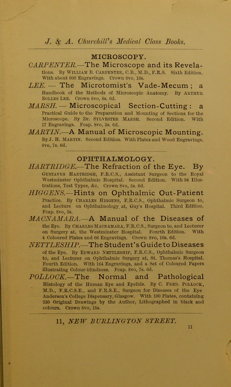 MICROSCOPY. CARPENTER.—The Microscope and its Revela- tions. By William B. Carpenter, C.B., M.D., F.R.S. Sixth Edition. With about 600 Engravings. Crown 8vo, 16s. LEE. — The Microtomist’s Vade-Mecum ; a Handbook of the Methods of Microscopic Anatomy. By Arthur Bolles Lee. Crown 8vo, 8s. 6d. MARSH. — Microscopical Section-Cutting : a Practical Guide to the Preparation and Mounting of Sections for the Microscope. By Dr. Sylvester Marsh. Second Edition. With 17 Engravings. Fcap. 8vo, 3s. 6d. MARTIN.—A Manual of Microscopic Mounting. ByJ. H. Martin. Second Edition. With Plates and Wood Engravings. 8vo, 7s. 6d. OPHTHALMOLOGY. HARTRIDGE.—The Refraction of the Eye. By Gustavus Hartridge, F.R.C.S., Assistant Surgeon to the Royal Westminster Ophthalmic Hospital. Second Edition. With 94 Illus- trations, Test Types, &c. Crown 8vo, 5s. 6d. HIGGENS.—Hints on Ophthalmic Out-Patient Practice. By Charles Higgens, F.R.C.S., Ophthalmic Surgeon to, and Lecture on Ophthalmology at, Guy’s Hospital. Third Edition. Fcap. 8vo, 3s. MACNAMARA.—A Manual of the Diseases of the Eye. By Charles Macnamara, F.R.C.S., Surgeon to, and Lecturer on Surgery at, the Westminster Hospital. Fourth Edition. With 4 Coloured Plates and 66 Engravings. Crown 8vo, 10s. 6d. NETTLESHIP.—The Student’s Guide to Diseases of the Eye. By EDWARD NETTLESHIP, F.R.C.S., Ophthalmic Surgeon to, and Lecturer on Ophthalmic Surgery at, St. Thomas’s Hospital. Fourth Edition. With 164 Engravings, and a Set of Coloured Papers illustrating Colour-blindness. Fcap. 8vo, 7s. 6d. POLLOCK.—The Normal and Pathological Histology of the Human Eye and Eyelids. By C. Fred. Pollock, M.D., F.R.C.S.E., and F.R.S.E., Surgeon for Diseases of the Eye Anderson’s College Dispensary, Glasgow. With 100 Plates, containing 230 Original Drawings by the Author, Lithographed in black and colours. Crown 8vo, 15s. 11, NEW BURLINGTON STREET.