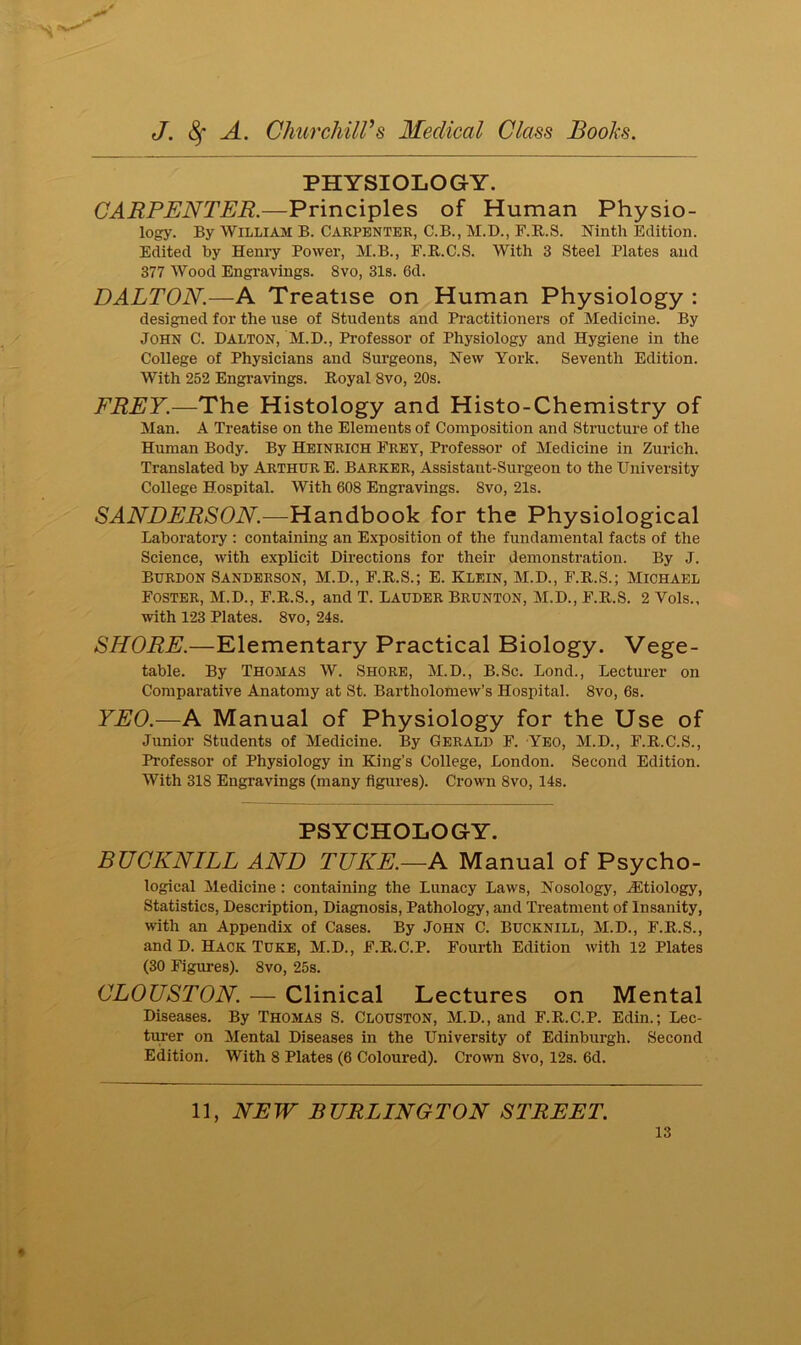 PHYSIOLOGY. CARPENTER.—Principles of Human Physio- logy. By William B. Carpenter, C.B., M.D., F.R.S. Ninth Edition. Edited by Henry Power, M.B., F.R.C.S. With 3 Steel Plates and 377 Wood Engravings. 8vo, 31s. 6d. DALTON.—A Treatise on Human Physiology : designed for the use of Students and Practitioners of Medicine. By John C. Dalton, M.D., Professor of Physiology and Hygiene in the College of Physicians and Surgeons, New York. Seventh Edition. With 252 Engravings. Royal Svo, 20s. FREY.—The Histology and Histo-Chemistry of Man. A Treatise on the Elements of Composition and Structure of the Human Body. By Heinrich Frey, Professor of Medicine in Zurich. Translated by Arthur E. Barker, Assistant-Surgeon to the University College Hospital. With 608 Engravings. Svo, 21s. SANDERSON.—Handbook for the Physiological Laboratory : containing an Exposition of the fundamental facts of the Science, with explicit Directions for their demonstration. By J. Burdon Sanderson, M.D., F.R.S.; E. Klein, M.D., F.R.S.; Michael Foster, M.D., F.R.S., and T. Lauder Brunton, M.D., F.R.S. 2 Vols., with 123 Plates. 8vo, 24s. SHORE.—Elementary Practical Biology. Vege- table. By Thomas W. Shore, M.D., B.Sc. Lond., Lecturer on Comparative Anatomy at St. Bartholomew’s Hospital. 8vo, 6s. YEO.—A Manual of Physiology for the Use of Junior Students of Medicine. By Gerald F. Yeo, M.D., F.R.C.S., Professor of Physiology in King’s College, London. Second Edition. With 318 Engravings (many figures). Crown 8vo, 14s. PSYCHOLOGY. BUCKNILL AND TUKE.—A Manual of Psycho- logical Medicine : containing the Lunacy Laws, Nosology, JEtiology, Statistics, Description, Diagnosis, Pathology, and Treatment of Insanity, with an Appendix of Cases. By John C. BUCKNILL, M.D., F.R.S., and D. Hack Tuke, M.D., F.R.C.P. Fourth Edition with 12 Plates (30 Figures). 8vo, 25s. CLOUSTON. — Clinical Lectures on Mental Diseases. By Thomas S. Clouston, M.D., and F.R.C.P. Edin.; Lec- turer on Mental Diseases in the University of Edinburgh. Second Edition. With 8 Plates (6 Coloured). Crown 8vo, 12s. 6d. 11, NEW BURLINGTON STREET.