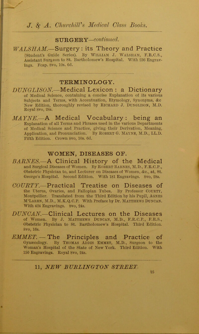SUR GE RY—con.tinned. WALSHAM.—Surgery : its Theory and Practice (Student’s Guide Series). By William J. Walsham, F.R.C.S., Assistant Surgeon to St. Bartholomew’s Hospital. With 236 Engrav- ings. Fcap. Svo, 10s. 6d. TERMINOLOGY. DUNGLISON.—Medical Lexicon : a Dictionary of Medical Science, containing a concise Explanation of its various Subjects and Terms, with Accentuation, Etymology, Synonyms, &e New Edition, thoroughly revised by Richard J. Dunglison, M.D. Royal Svo, 28s. MAYNE.—A Medical Vocabulary : being an Explanation of all Terms and Phi’ases used in the various Departments of Medical Science and Practice, giving their Derivation, Meaning, Application, and Pronunciation. By Robert G. Mayne, M.D., LL.D. Fifth Edition. Crown 8vo, 10s. 6d. WOMEN, DISEASES OF. BARNES— A Clinical History of the Medical and Surgical Diseases of Women. By Robert Barnes, M.D., F.R.C.P., Obstetric Physician to, and Lecturer on Diseases of Women, &c., at, St. George’s Hospital. Second Edition. With 181 Engravings. 8vo, 28s. COURTY.—Practical Treatise on Diseases of the Uterus, Ovaries, and Fallopian Tubes. By Professor Courty, Montpellier. Translated from the Third Edition by his Pupil, Agnes M'Laren, M.D., M.K.Q.C.P. With Preface by Dr. MATTHEWS Duncan. With 424 Engravings. 8vo, 24s. \ DUNCAN.—Clinical Lectures on the Diseases of Women. By J. Matthews Duncan, M.D., F.R.C.P., F.R.S., Obstetric Physician to St. Bartholomew’s Hospital. Third Edition. 8vo, 16s. EMMET. — The Principles and Practice of Gynajcology. By Thomas Addis Emmet, M.D., Surgeon to the Woman’s Hospital of the State of New York. Third Edition. With 150 Engravings. Royal 8vo, 24s. 11, NEW BURLINGTON STREET