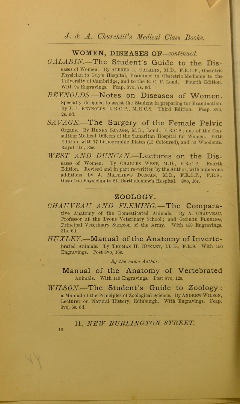 WOMEN, DISEASES OF—continued. GALABIN.—The Student’s Guide to the Dis- eases of Women. By ALFRED L. Galabin, M.D., F.R.C.P., Obstetric Physician to Guy’s Hospital, Examiner in Obstetric Medicine to the University of Cambridge, and to the R. C. P. Lond. Fourth Edition. With 94 Engravings. Fcap. 8vo, 7s. 6d. REYNOLDS.—Notes on Diseases of Women. Specially designed to assist the Student in preparing for Examination. By J. J. Reynolds, L.R.C.P., M.R.C.S. Third Edition. Fcap. 8vo, 2s. 6d. SAVAGE.—The Surgery of the Female Pelvic Organs. By Henry Savage, M.D., Bond., F.R.C.S., one of the Con- sulting Medical Officers of the Samaritan Hospital for Women. Fifth Edition, with 17 Lithographic Plates (15 Coloured), and 52 Woodcuts. Royal 4to, 35s. WEST AND DUNCAN—Lectures on the Dis- eases of Women. By Charles West, M.D., F.R.C.P. Fourth Edition. Revised and in part re-written by the Author, with numerous additions by J. Matthews Duncan, M.D., F.R.C.P., F.R.S., Obstetric Physician to St. Bartholomew’s Hospital. 8vo, 16s. ZOOLOGY. CHAUVEAU AND FLEMING.—The Compara- tive Anatomy of the Domesticated Animals. By A. Chauveac, Professor at the Lyons Veterinary School; and George Fleming, Principal Veterinary Surgeon of the Army. With 450 Engravings. 31s. 6d. HUXLEY.—Manual of the Anatomy of Inverte- brated Animals. By Thomas H. Huxley, LL.D., F.R.S. With 156 Engravings. Post 8vo, 16s. By the same Author. Manual of the Anatomy of Vertebrated Animals. With 110 Engravings. Post Svo, 12s. WILSON.—The Student’s Guide to Zoology : a Manual of the Principles of Zoological Science. By Andrew Wilson, Lecturer on Natural History, Edinburgh. With Engravings. Fcap. 8vo, 6s. 6d. 11, NEW BURLINGTON STREET.