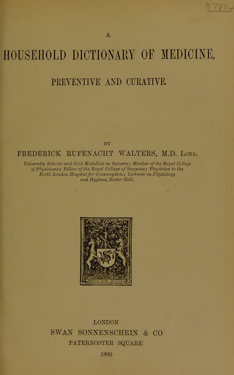 A HOUSEHOLD DICTIONARY OF MEDICINE, PREVENTIVE AND CURATIVE. BY FREDERICK RUFENACHT WALTERS, M.D. Lond. University Scholar and Gold Medallist in Surgery; Member of the Royal College of Physicians ; Felloiv of the Royal College of Surgeons; Physician to the North London Hospital for Consumption; Lecturer on Physiology and Hygiene, Exeter Hall. LONDON SWAN SONNENSCHEIN & CO PATERNOSTER SQUARE 1800