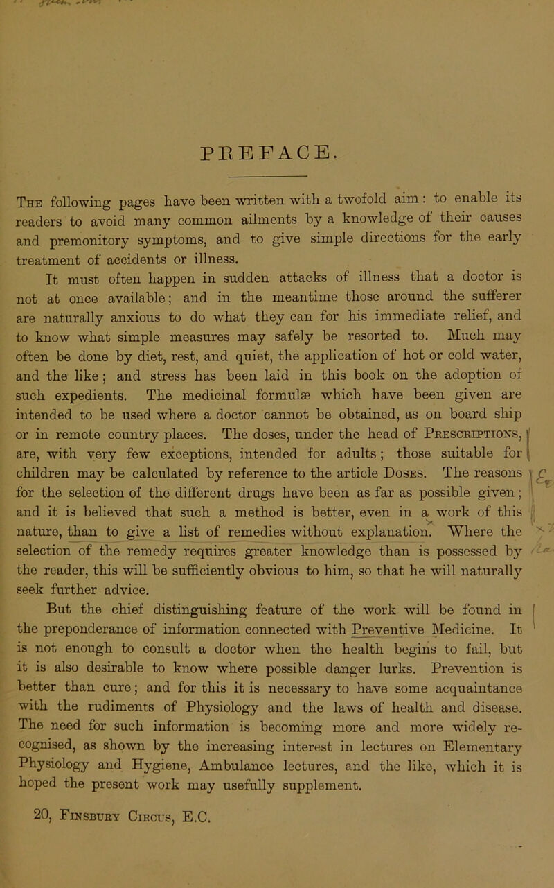 The following pages have been written with a twofold aim: to enable its readers to avoid many common ailments by a knowledge of their causes and premonitory symptoms, and to give simple directions for the early treatment of accidents or illness. It must often happen in sudden attacks of illness that a doctor is not at once available; and in the meantime those around the sufferer are naturally anxious to do what they can for his immediate relief, and to know what simple measures may safely be resorted to. Much may often be done by diet, rest, and quiet, the application of hot or cold water, and the like ; and stress has been laid in this book on the adoption of such expedients. The medicinal formulas which have been given are intended to be used where a doctor cannot be obtained, as on board ship or in remote country places. The doses, under the head of Prescriptions, are, with very few exceptions, intended for adults; those suitable for children may be calculated by reference to the article Doses. The reasons for the selection of the different drugs have been as far as possible given; and it is believed that such a method is better, even in a work of this 7 y nature, than to give a list of remedies without explanation. Where the selection of the remedy requires greater knowledge than is possessed by the reader, this will be sufficiently obvious to him, so that he will naturally seek further advice. But the chief distinguishing feature of the work will be found in the preponderance of information connected with Preventive Medicine. It is not enough to consult a doctor when the health begins to fail, but it is also desirable to know where possible danger lurks. Prevention is better than cure; and for this it is necessary to have some acquaintance with the rudiments of Physiology and the laws of health and disease. The need for such information is becoming more and more widely re- cognised, as shown by the increasing interest in lectures on Elementary Physiology and Hygiene, Ambulance lectures, and the like, which it is hoped the present work may usefully supplement. 20, Finsbury Circus, E.C.