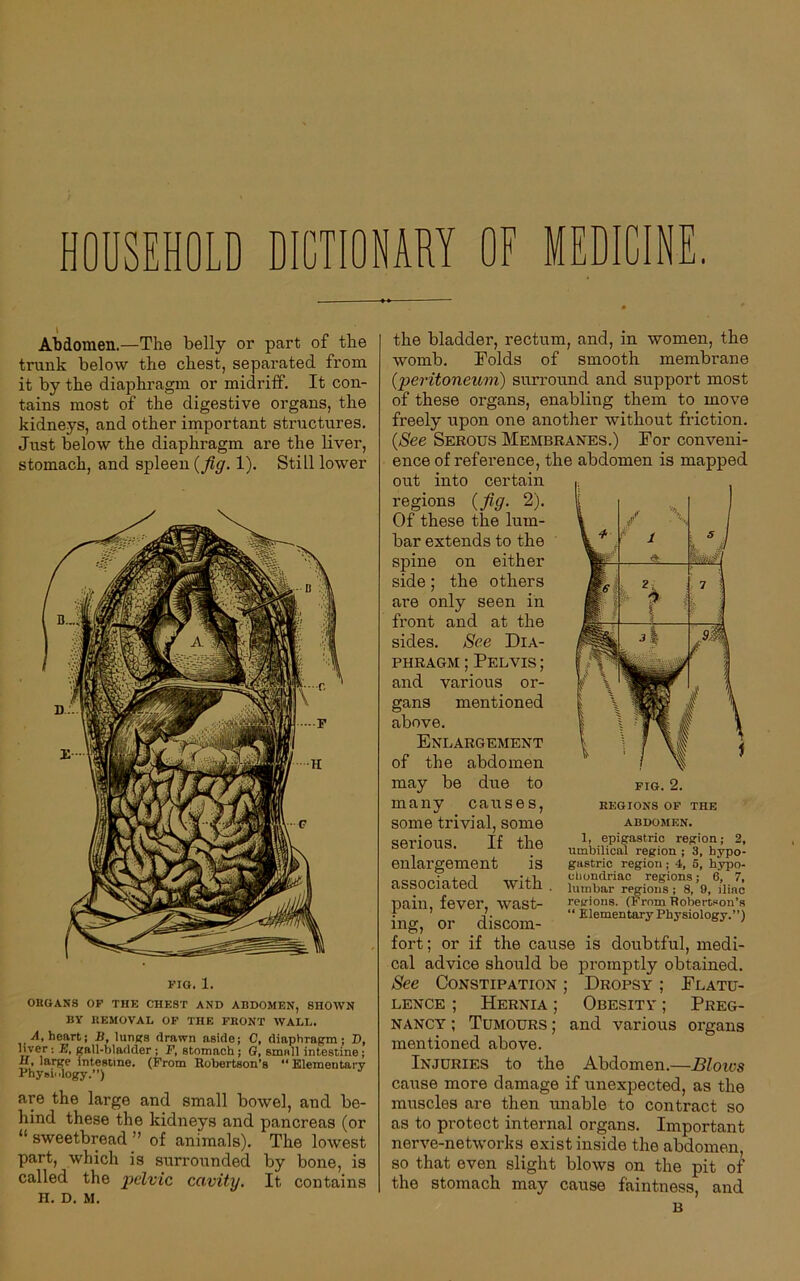 HOUSEHOLD DICTIONARY OF MEDICIN \ Abdomen.—The belly or part of the trunk below the chest, separated from it by the diaphragm or midriff. It con- tains most of the digestive organs, the kidneys, and other important structures. Just below the diaphragm are the liver, stomach, and spleen (fig. 1). Still lower FIG. 1. ORGANS OF THE CHEST AND ABDOMEN, SHOWN BY REMOVAL OF THE FRONT WALL. A, heart; B, lungs drawn aside; C, diaphragm; D, liver: E, gall-bladder; F, stomach; 0, small intestine; IX. large intestine. (From Robertson’s “ Elementary Physiology.”) are the large and small bowel, and be- hind these the kidneys and pancreas (or “ sweetbread ” of animals). The lowest part, which is surrounded by bone, is called the pelvic cavity. It contains H. D. M. / x 1 ,J <3- 2 /s 7 i 1 ' 1 3 ! alji Op .. - Jjf 1 \ the bladder, rectum, and, in women, the womb. Folds of smooth membrane (peritoneum) surround and support most of these organs, enabling them to move freely upon one another without friction. (See Serous Membranes.) For conveni- ence of reference, the abdomen is mapped out into certain regions (fig. 2). Of these the lum- bar extends to the spine on either side; the others are only seen in front and at the sides. See Dia- phragm ; Pelvis ; and various or- gans mentioned above. Enlargement of the abdomen may be due to many causes, some trivial, some serious. If the enlargement is associated with . pain, fever, wast- ing, or discom- fort; or if the cause is doubtful, medi- cal advice should be promptly obtained. See Constipation ; Dropsy ; Flatu- lence ; Hernia ; Obesitv ; Preg- nancy ; Tumours ; and various organs mentioned above. Injuries to the Abdomen.—Bloivs cause more damage if unexpected, as the muscles are then unable to contract so as to protect internal organs. Important nerve-networks exist inside the abdomen, so that even slight blows on the pit of the stomach may cause faintness, and B FIG. 2. REGIONS OF THE ABDOMEN. 1, epigastric region; 2, umbilical region ; 3, hypo- gastric region ; 4, 5, hypo- chondriac regions; 6, 7, lumbar regions; 8, 9, iliac regions. (From Robertson’s “ Elementary Physiology.”)
