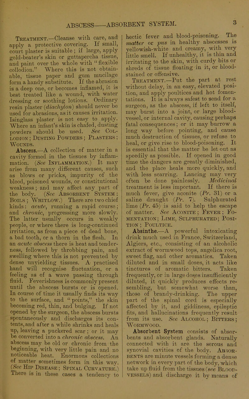 ABSCESS ABSORBENT SYSTEM. Treatment.—Cleanse with cave, and apply a protective covering. If small, court plaster is suitable ; if large, apply gold-beater’s skin or guttapercha tissue, and paint over the whole with “ flexible collodion.” Where this is not obtain- able, tissue paper and gum mucilage form a handy substitute. If the abrasion is a deep one, or becomes inflamed, it is best treated like a wound, with water dressing or soothing lotions. Ordinary resin plaster (diachylon) should never be used for abrasions, as it causes irritation. Isinglass plaster is not eas}r to apply. Where an infant’s skin is chafed, dusting powders should be used. See Col- lodion ; Dusting Powders ; Plasters ; Wounds. Abscess.—A collection of matter in a cavity formed in the tissues by inflam- mation. (See Inflammation.) It may arise from many different causes, such as blows or pricks, impurity of the blood, poisoned wounds, or constitutional weakness ; and may affect any part of the body. (See Absorbent System : Boils ; Whitlow.) There are two chief kinds: acute, running a rapid course ; and chronic, progressing more slowly. The latter usually occurs in weakly people, or where there is long-continued irritation, as from a piece of dead bone, a bad tooth, or a thorn in the flesh. In an acute abscess there is heat and tender- ness, followed by throbbing pain, and swelling where this is not prevented by dense unyielding tissues. A practised hand will recognise fluctuation, or a feeling as of a wave passing through fluid. Feverishness is commonly present until the abscess bursts or is opened. In course of time it usually finds its way to the surface, and “ points,” the skin becoming red, thin, and bulging. If not opened by the surgeon, the abscess bursts spontaneously and discharges its con- tents, and after a while shrinks and heals up, leaving a puckered scar ; or it may be converted into a chronic abscess. An abscess may be old or chronic from the beginning, with very little pain and no noticeable heat. Enormous collections of matter sometimes form in this way. (See Hip Disease ; Spinal Curvature.) There is in these cases a tendency to hectic fever and blood-poisoning. The matter or pus in healthy abscesses is yellowish-white and creamy, with very- little smell. If unhealthy, it is thin and irritating to the skin, with curdy bits or shreds of tissue floating in it, or blood- stained or offensive. Treatment.—Put the part at rest without delaj7, in an easy, elevated posi- tion, and apply poultices and hot fomen- tations. It is always safest to send for a surgeon, as the abscess, if left to itself, may burst into a joint, or large blood- vessel, or internal cavity, causing perhaps fatal consequences; or it may burrow a long way before pointing, and cause much destruction of tissues, or refuse to heal, or give rise to blood-poisoning. It is essential that the matter be let out as speedily as possible. If opened in good time the dangers are greatly diminished, and the place heals more quickly, and with less scarring. Lancing may very often be done painlessly. Medicinal treatment is less important. If there is much fever, give aconite (Pr. 81) or a saline draught (Pr. 7). Sulphurated lime (Pr. 45) is said to help the escape of matter. See Aconite ; Fever ; Fo- mentation; Lime, Sulphurated; Posi- tion ; Poultice. Absinthe.—A powerful intoxicating drink much used in France, Switzerland, Algiers, etc., consisting of an alcoholic extract of wormwood tops, angelica root, sweet flag, and other aromatics. Taken diluted and in small doses, it acts like tinctures of aromatic bitters. Taken frequently, or in largedos.es insufficiently diluted, it quickly produces effects re- sembling, but somewhat worse than, those of brandy-drinking. The upper part of the spinal cord is especially affected by it, and giddiness, epileptic fits, and hallucinations frequently result from its use. See Alcohol ; Bitters ; Wormwood. Absorbent System consists of absor- bents and absorbent glands. Naturally connected with it are the serous and synovial cavities of the body. Absor- bents are minute vessels forming a dense network in every part of the body, which take up fluid from the tissues (see Blood- vessels) and discharge it by means of