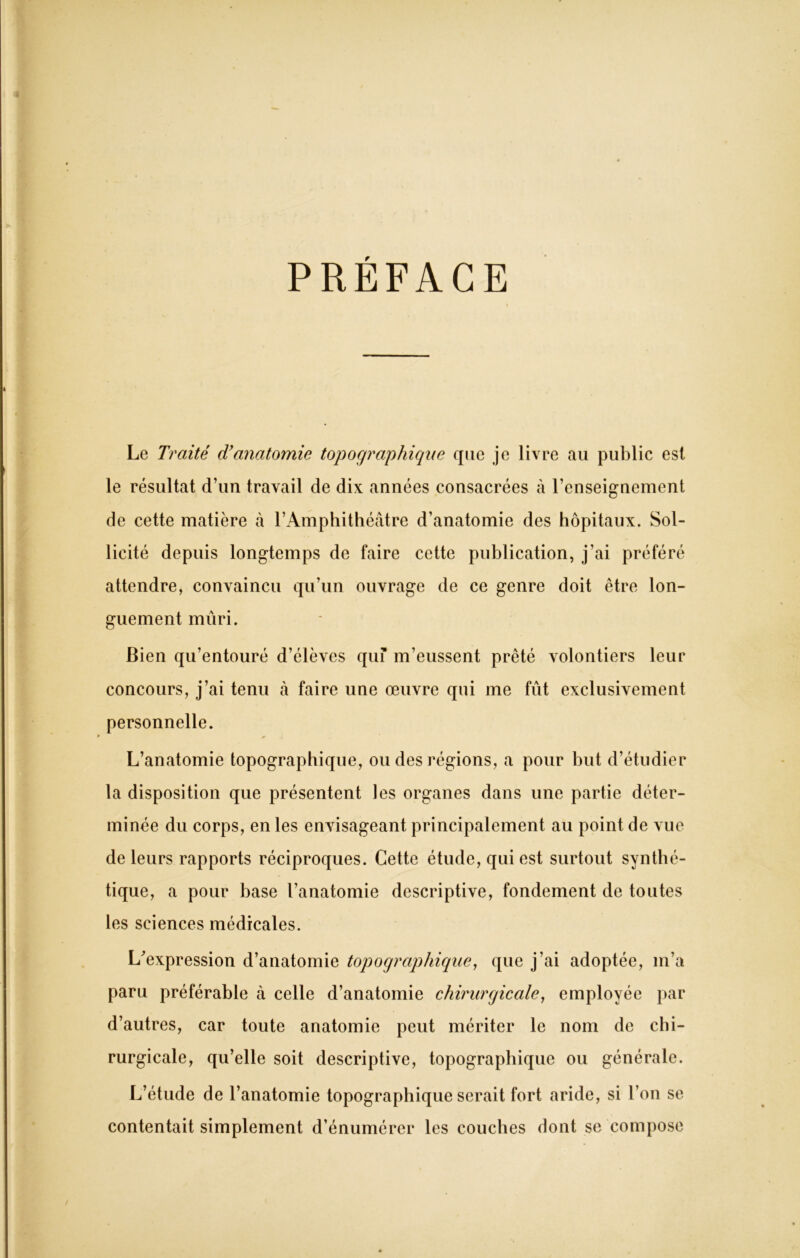 PREFACE Le Traité d'anatomie topographique que je livre au public est le résultat d’un travail de dix années consacrées à l’enseignement de cette matière à l’Amphithéâtre d’anatomie des hôpitaux. Sol- licité depuis longtemps de faire cette publication, j'ai préféré attendre, convaincu qu’un ouvrage de ce genre doit être lon- guement mûri. Bien qu’entouré d’élèves quf m’eussent prêté volontiers leur concours, j’ai tenu à faire une oeuvre qui me fût exclusivement personnelle. L’anatomie topographique, ou des régions, a pour but d’étudier la disposition que présentent les organes dans une partie déter- minée du corps, en les envisageant principalement au point de vue de leurs rapports réciproques. Cette étude, qui est surtout synthé- tique, a pour hase l’anatomie descriptive, fondement de toutes les sciences médicales. L'expression d’anatomie topographique, que j’ai adoptée, m’a paru préférable à celle d’anatomie chirurgicale, employée par d’autres, car toute anatomie peut mériter le nom de chi- rurgicale, qu’elle soit descriptive, topographique ou générale. L’étude de l’anatomie topographique serait fort aride, si l’on se contentait simplement d’énumérer les couches dont se compose