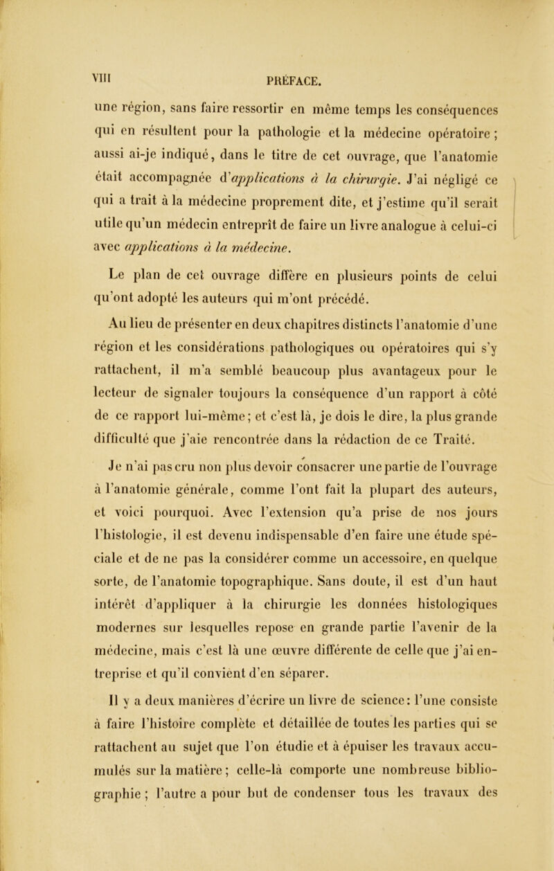 une région, sans faire ressortir en même temps les conséquences qui en résultent pour la pathologie et la médecine opératoire ; aussi ai-je indiqué, dans le titre de cet ouvrage, que l’anatomie était accompagnée d applications à la chirurgie. J’ai négligé ce qui a trait à la médecine proprement dite, et j’estime qu’il serait utile qu’un médecin entreprît de faire un livre analogue à celui-ci avec applications à la médecine. Le plan de cet ouvrage diffère en plusieurs points de celui qu’ont adopté les auteurs qui m’ont précédé. Au lieu de présenter en deux chapitres distincts l’anatomie d’une région et les considérations pathologiques ou opératoires qui s’y rattachent, il m’a semblé beaucoup plus avantageux pour le lecteur de signaler toujours la conséquence d’un rapport à côté de ce rapport lui-même; et c’est là, je dois le dire, la plus grande difficulté que j’aie rencontrée dans la rédaction de ce Traité. Je n’ai pas cru non plus devoir consacrer une partie de l’ouvrage à l’anatomie générale, comme l’ont fait la plupart des auteurs, et voici pourquoi. Avec l’extension qu’a prise de nos jours l’histologie, il est devenu indispensable d’en faire une étude spé- ciale et de ne pas la considérer comme un accessoire, en quelque sorte, de l’anatomie topographique. Sans doute, il est d’un haut intérêt d’appliquer à la chirurgie les données histologiques modernes sur lesquelles repose en grande partie l’avenir de la médecine, mais c’est là une œuvre différente de celle que j’ai en- treprise et qu’il convient d’en séparer. Il y a deux manières d’écrire un livre de science: l’une consiste à faire l’histoire complète et détaillée de toutes les parties qui se rattachent au sujet que l’on étudie et à épuiser les travaux accu- mulés sur la matière ; celle-là comporte une nombreuse biblio- graphie; l’autre a pour but de condenser tous les travaux des