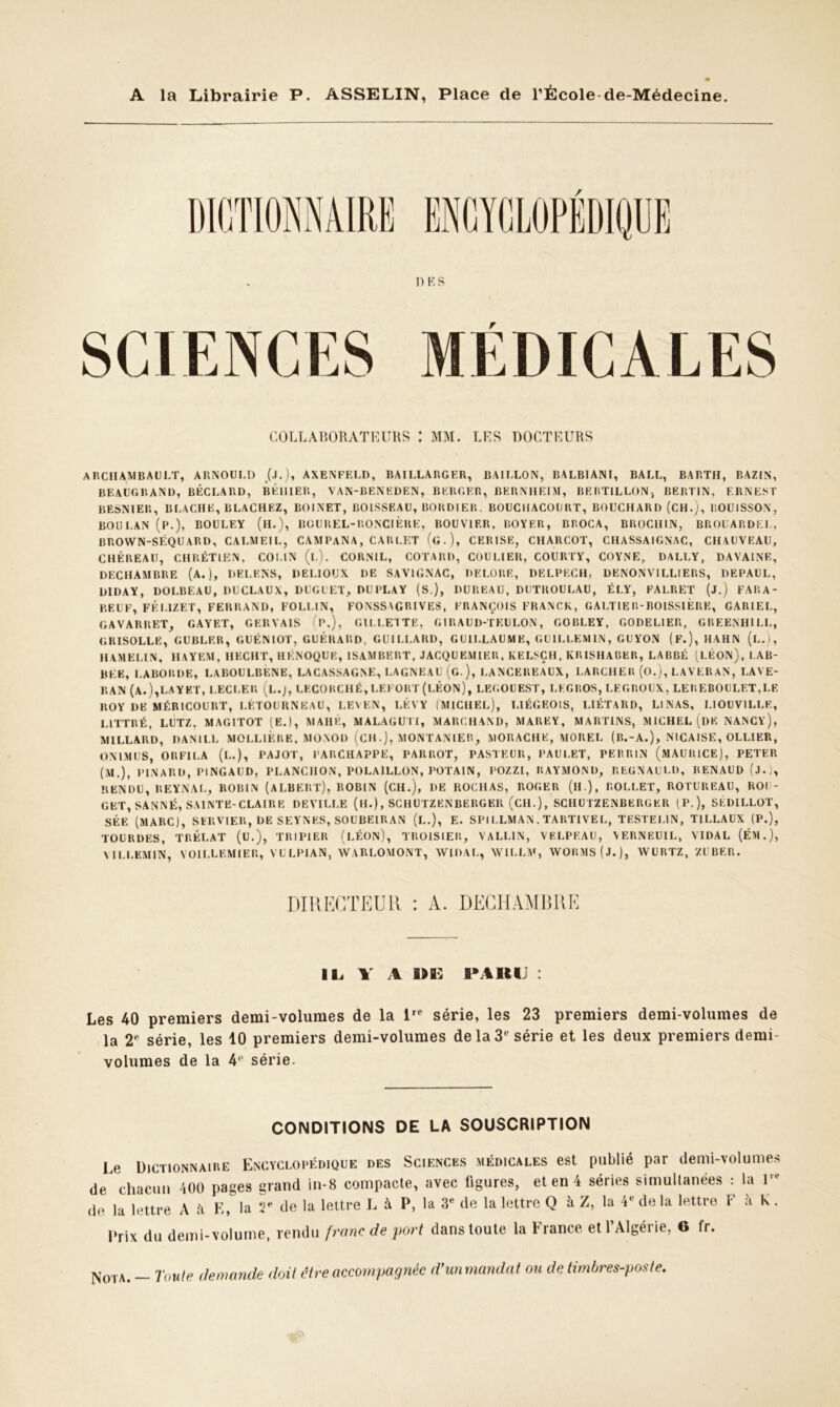 1) K S r COLLABORATEURS : MM. LES DOCTEURS ARCHAMBAULT, ARNOULD (.1.), AXENFELD, BAILLARGER, BAILLON, BALBIANI, BALL, BARTH, BAZIN, BEAUGRAND, BÉCLARD, BÉ1IIER, VAN-BENEDEN, BERGER, BERNHEIM, BERTILLON, BERTIN, ERNEST BEsNIER, BLACHE, BLACHEZ, BOINET, BOISSEAU, BORDIER. BOUCIIACOURT, BOUCHARD (CH.), IïOUISSON, BOULAN (P.), BOULEY (H.), BGUREL-RONCIÈRE, BOUVIER. ROYER, BROCA, BROCHIN, BROUARDEL, BROVVN-SÉQUARD, CA LM El L, CAMPANA, CARLET (g), CERISE, CHARCOT, CHASSAIGNAC, CHAUVEAU, CHÉREAU, CHRÉTIEN, COLIN (l). CORNIL, COTARD, COURIER, COURTY, COYNE, DALLY, DA VAINE, DECHAMBRE (A.), DELF.NS, DELIOUX DE SAV1GNAC, DEROBE, DELPECH, DENONVILLIERS, DEPAUL, DIDAY, DOLBEAU, DUCLAUX, DUGUET, DUPLAY (S.), BUREAU, DUTROULAU, ÉLY, FALRET (J.) FARA- BEUF, FÉLIZET, FERRANI), FOLLIN, FONSSVGRIVES, FRANÇOIS FRANCK, GALTIER-BOISSlÈRE, GARIEL, GAVARRET, GAYET, GERVAIS (P.), GILLETTE, GIRAUD-TEULON, GOBLEY, GODELIER, GREENHILL, GRISOLLE, GUBLF.R, GUÉNIOT, GUÉRARD, GUILLARD, GUILLAUME, GU1LLEM1N, GUYON (F.), HAHN (l.), HAMELIN, HAYEM, HECHT, HÉNOQUE, ISAMBERT, JACQUEMIER, KELSÇH, KRISHA13ER, LABBÉ (LÉON), LAB- BEE, LABORDE, LABOULBÉNE, LACASSAGNE, LAGNEAU (g ), LANCEREAUX, LARCHER (O.), LAVERAN, LAVE- RAN (A.),LAYET, l.ECLER (l.J, LKCORCHÉ, LEFORT (LÉON), LEGOUEST, LEGROS, LEGROUX, LE REBOULET, LE ROY DE MÉRICOURT, LETOURNEAU, LEVKN, LÉVY (MICHEL), LIÉGEOIS, LIÉTARD, LINAS, LIOUV1LLE, LITTRÉ, LUTZ, MAGITOT (E.), MAI!K, MALAGUIT, MARCHAND, MAREY, MARTINS, MICHEL (DE NANCY), MILLARD, DANIEL MOLLlÈRE, MONOD (CH.), MONTANIER, MORACHE, MOREL (lî.-A.), NICAISE, OLLIER, ON l MUS, O R Fl LA (L.), PAJOT, PARCHAPPE, PARROT, PASTEUR, PAUI.ET, PERRIN (MAURICE), PETER (M.), PINARD, PINGAUD, PLANCIION, POLA1LLON, POTA1N, POZZI, RAYMOND, REGNAULD, RENAUD (j.j, RENDU, REYNAL, ROBIN (ALBERT), ROBIN (CH.), DE ROCHAS, ROGER (il ), ROLLET, ROTUREAU, ROU- GET, SANNÉ, SAINTE-CLAIR E DEVILLE (H.), SCHUTZENBERGER (CH.), SCIIUTZENBERGER (P.), SÉDILLOT, SÉE (MARC), SERVIER, DE SEYNES, SOUBEIRAN (L.), E. SPILLMAN, TARTIVEL, TESTEL1N, T1LLAUX (P.), TOURDES, TRÉLAT (U.), TRIPIER (LÉON), TROISIER, VALLIN, VELPEAU, VERNEUIL, VIDAL (ÉM.), MLLEMIN, VOILLEMIER, VULPIAN, WARLOMONT, WIDAL, NVILLM, \VORMS(J.), AVURTZ, Z U BER. DIRECTEUR : A. DECHAMBRE IL 1 A B>Bv B* A II IJ : Les 40 premiers demi-volumes de la lrc série, les 23 premiers demi-volumes de la 2e série, les 10 premiers demi-volumes dela3‘‘ série et les deux premiers demi- volumes de la 4P série. CONDITIONS DE LA SOUSCRIPTION Le Dictionnaire Encyclopédique des Sciences médicales est publié par demi-volumes de chacun 400 pages grand in-8 compacte, avec figures, et en 4 séries simultanées : la l,e de la lettre A h E, la 2e de la lettre L à P, la 3e de la lettre Q à Z, la 4e de la lettre F à K . Prix du demi-volume, rendu franc de port dans toute la France et f Algérie, G fr. Nota. - Toute demande doit être accompagnée d'un mandat ou de timbres-poste.