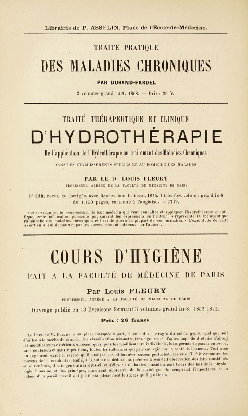 TRAITÉ PRATIQUE DES MALADIES CHRONIQUES PAR DURAND-FARDEL 2 volumes grand in-8. 1868. — Prix : 20 fr. D’HYDROTHERAPIE De l’application de l'Hydrothérapie au Irailcmenl des Maladies Chroniques DANS UES ÉTABLISSEMENTS PUBLICS ET AU DOMICILE DES MALADES PAR LE Dr LOUIS FLEURY PROFESSEUR AGRÉGÉ DE LA FACULTÉ DE MÉDECINE DE PARIS 4e édit, revue et corrigée, avec ligures dans le texte, 1875. 1 très-fort volume grand in-8 de 1,150 pages, cartonné k l’anglaise. — 17 fr. Cet ouvrage est le vade-mecum de tout médecin qui veut connaître et appliquer l'hydrothérapie seienti- fique, cette médication puissante qui, suivant les expressions de l’auteur, « représente la thérapeutique rationnelle des maladies chroniques et l’art de guérir la plupart de ces maladies. » L’exactitude de cette assertion a été démontrée par les succès éclatants obtenus par l’auteur. COURS D’HYGIÈNE PAIT a LA FACULTÉ DE MÉDECINE DE PARIS Par Louis FLEURY PROFESSEUR AGRÉGÉ A LA FACULTÉ DE MÉDECINE DE PARIS Ouvrage publié en 13 livraisons formant 3 volumes grand in-8. 1852-1872. Prix : 26 francs. Le livre de M. Flëurv a sa place marquée à part, à côté des ouvrages du même genre, quel que soit d’ailleurs le mérite de ceux-ci. Une classification très-nette, très-rigoureuse, d’après laquelle il étudie d’abord les modificateurs extérieurs ou cosmiques, puis les modificateurs individuels, lui a permis de passer en revue, sans confusion et sans répétitions, toutes les influences qui peuvent agir sur la santé de l’homme. C’est avec un jugement exact et sévère qu’il analyse ces différentes causes perturbatrices et qu’il fait connaître les moyens de les combattre. Enfin, à la suite des déductions précises tirées de l’observation des faits considérés en eux-mêmes, il sait généraliser ceux-ci, et s’élever à de hautes considérations tirées des lois de la physio- logie humaine, et des principes, sainement appréciés, de la sociologie. Un comprend 1 importance et L aleur d’un pareil travail qui justifie si pleinement le succès qu’il a obtenu. Vt