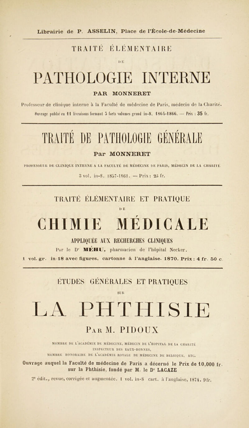 TRAITE ELEMENTAIRE DE PATHOLOGIE INTERNE PAR MONNERET Professeur de clinique interne à la Faculté de médecine de Paris, médecin de la Charité. Ouvrage publié eu 11 livraisons formant 5 forts volumes grand in-S. I86;i-I80t>. — Prix : 35 fr. / / / Par MONNERET PROFESSKUR I)E CLINIQUE INTE UNE A LA FACULTÉ DE MÉDECINE DE l'AKIS, MÉDECIN DE LA CHARITE 3 vol. in-S. 1857-1861. —Prix: 23 fr. TRAITÉ ÉLÉMENTAIRE ET PRATIQUE D E CHIMIE MÉDICALE APPLIQUÉE AUX RECHERCHES CLINIQUES r Par le D1 HEMU* pharmacien de l’hôpital Necker. 1 vol.gr. in 18 avec figures, cartonne à l'anglaise. 1870. Prix: 4 fr. 50 c ÉTUDES GÉNÉRALES ET PRATIQUES SUR LA PHTHISIE Par M. PIDOUX MEMBRE DE LACADÉMIE DE MÉDECINE, MÉDECIN DE L’HOPITAL DE LA CHARITÉ INSPECTEUR DES EAUX-BONNES, MEMBRE HONORAIRE DE L’ACADÉMIE ROYALE DE MÉDECINE DE BELGIQUE, ETC. Ouvrage auquel la Faculté de médecine de Paris a décerné le Prix de 10,000 fr. sur la Phthisie, fondé par M. le Dr LACAZE T édit., revue, corrigée et augmentée. I vol. in-8 cart. à l’anglaise, 1874. 9 fr.