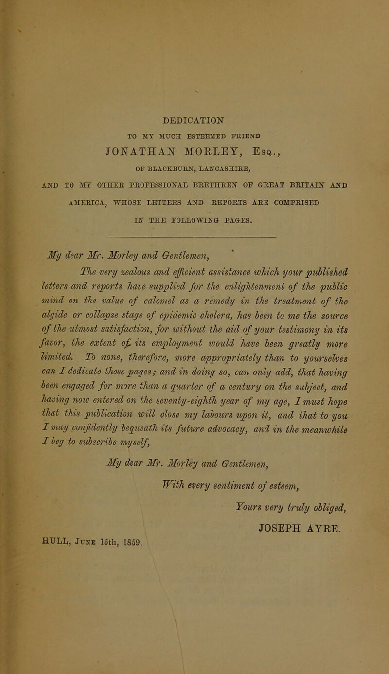 DEDICATION TO MY MUCH ESTEEMED FRIEND JONATHAN MORLEY, Esq., OF BLACKBURN, LANCASHIRE, AND TO MY OTHER PROFESSIONAL BRETHREN OF GREAT BRITAIN AND AMERICA, WHOSE LETTERS AND REPORTS ARE COMPRISED IN THE FOLLOWING PAGES. My dear Mr. Morley and Gentlemen, The very zealous and efficient assistance which your published letters and reports have supplied for the enlightenment of the public mind on the value of calomel as a remedy in the treatment of the algide or collapse stage of epidemic cholera, has been to me the source of the utmost satisfaction, for without the aid of your testimony in its favor, the extent of its employment would have been greatly more limited. To none, therefore, more appropriately than to yourselves can I dedicate these pages; and in doing so, can only add, that having been engaged for more than a quarter of a century on the subject, and having now entered on the seventy-eighth year of my age, 1 must hope that this publication will close my labours upon it, and that to you I may confidently bequeath its future advocacy, and in the meanwhile I beg to subscribe myself, My dear Mr. Morley and Gentlemen, With every sentiment of esteem, Tours very truly obliged, JOSEPH AYRE. HULL, June loth, 1859.