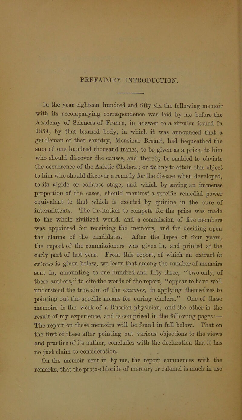 PREFATORY INTRODUCTION. In the year eighteen hundred and fifty six the following memoir with its accompanying correspondence was laid by me before the Academy of Sciences of France, in answer to a circular issued in 1854, by that learned body, in which it was announced that a gentleman of that country, Monsieur Breant, had bequeathed the sum of one hundred thousand francs, to be given as a prize, to him who should discover the causes, and thereby be enabled to obviate the occurrence of the Asiatic Cholera; or failing to attain this object to him who should discover a remedy for the disease when developed, to its algide or collapse stage, and which by saving an immense proportion of the cases, should manifest a specific remedial power equivalent to that which is exerted by quinine in the cure of inter mi ttents. The invitation to compete for the prize was made to the whole civilized world, and a commission of five members was appointed for receiving the memoirs, and for deciding upon the claims of the candidates. After the lapse of four years, the report of the commissioners was given in, and printed at the early part of last year. From this report, of which an extract in extenso is given below, we learn that among the number of memoirs sent in, amounting to one hundred and fifty three, “two only, of these authors,” to cite the words of the report, “appear to have well understood the true aim of the concours, in applying themselves to pointing out the specific means for curing cholera.” One of these memoirs is the work of a Russian physician, and the other is the result of my experience, and is comprised in the following pages:— The report on these memoirs will be found in full below. That on the first of these after pointing out various' objections to the views and practice of its author, concludes with the declaration that it has no just claim to consideration. . , On the memoir sent in by me, the report commences with the remarks, that the proto-chloride of mercury or calomel is much in use