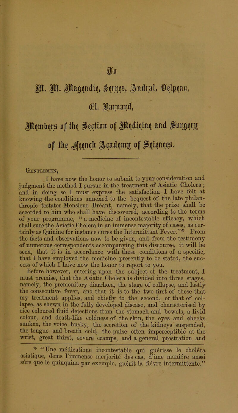 <P. JpL pajgpdifl, Jtndpl, <&\. Jpapaitd, fhptyitfs of tM Option of P#w and of 4llW^ S^atyrng °t Gentlemen, I have now the honor to submit to your consideration and judgment the method I pursue in the treatment of Asiatic Cholera; and in doing so I must express the satisfaction I have felt at knowing the conditions annexed to the bequest of the late philan- thropic testator Monsieur Breant, namely, that the prize shall he accorded to him who shall have discovered, according to the terms of your programme, ‘' a medicine of incontestable efficacy, which shall cure the Asiatic Cholera in an immense majority of cases, as cer- tainly as Quinine for instance cures the Intermittant Fever.”* From the facts and observations now to be given, and from the testimony of numerous correspondents accompanying this discourse, it will be seen, that it is in accordance with these conditions of a specific, that I have employed the medicine presently to be stated, the suc- cess of which I have now the honor to report to you. Before however, entering upon the subject of the treatment, I must premise, that the Asiatic Cholera is divided into three stages, namely, the premonitory diarrhoea, the stage of collapse, and lastly the consecutive fever, and that it is to the two first of these that my treatment applies, and chiefly to the second, or that of col- lapse, as shewn in the fully developed disease, and characterised by rice coloured fluid dejections from the stomach and bowels, a livid colour, and death-like coldness of the skin, the eyes and cheeks sunken, the voice husky, the secretion of the kidneys suspended, the tongue and breath cold, the pulse often imperceptible at the wrist, great thirst, severe cramps, and a general prostration and * “ Une medicatione incontestable qui guerisse le cholera asiatique, dems 1’immense merjorite des cas, d’ime maniere anssi sure que le quinquina par exemple, guerit la ficvre intermittente.”