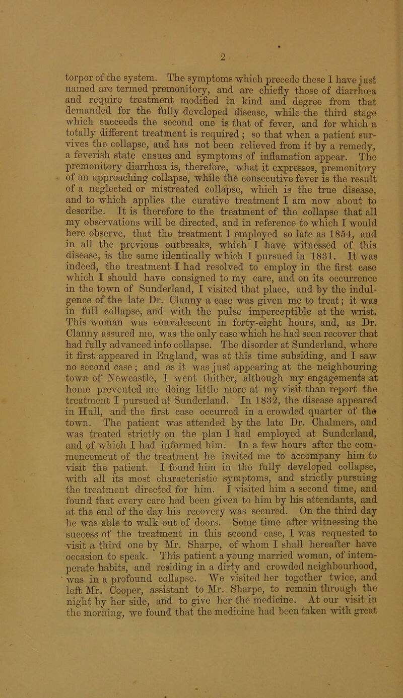torpor of the system. The symptoms which precede these 1 have j ust named arc termed premonitory, and are chiefly those of diarrhoea and require treatment modified in kind and degree from that demanded for the fully developed disease, while the third stage which succeeds the second one is that of fever, and for which a totally different treatment is required ; so that when a patient sur- vives the collapse, and has not been relieved from it by a remedy, a feverish state ensues and symptoms of inflamation appear. The premonitory diarrhoea is, therefore, what it expresses, premonitory of an approaching collapse, while the consecutive fever is the result of a neglected or mistreated collapse, which is the true disease, and to which applies the curative treatment I am now about to describe. It is therefore to the treatment of the collapse that all my observations will be directed, and in reference to which I would here observe, that the treatment I employed so late as 1854, and in all the previous outbreaks, which I have witnessed of this disease, is the same identically which I pursued in 1831. It was indeed, the treatment I had resolved to employ in the first case which I should have consigned to my care, and on its occurrence in the town of Sunderland, I visited that place, and by the indul- gence of the late Dr. Clanny a case was given me to treat; it was in full collapse, and with the pulse imperceptible at the wrist. This woman was convalescent in forty-eight hours, and, as Dr. Clanny assured me, was the only case which he had seen recover that had fully advanced into collapse. The disorder at Sunderland, where it first appeared in England, was at this time subsiding, and I saw no second case ; and as it was just appearing at the neighbouring town of Newcastle, I went thither, although my engagements at home prevented me doing little more at my visit than report the treatment I pursued at Sunderland. In 1832, the disease appeared in Hull, and the first case occurred in a crowded quarter of the town. The patient was attended by the late Dr. Chalmers, and was treated strictly on the plan I had employed at Sunderland, and of which I had informed him. In a few hours after the com- mencement of the treatment he invited me to accompany him to visit the patient. I found him in the fully developed collapse, with all its most characteristic symptoms, and strictly pursuing the treatment directed for him. I visited him a second time, and found that every care had been given to him by his attendants, and at the end of the day his recovery was secured. On the third day he was able to walk out of doors. Some time after witnessing the success of the treatment in this second case, I was requested to visit a third one by Hr. Sharpe, of whom I shall hereafter have occasion to speak. This patient a young married woman, of intem- perate habits, and residing in a dirty and crowded neighbourhood, was in a profound collapse. We visited her together twice, and left Mr. Cooper, assistant to Mr. Sharpe, to remain through the night by her side, and to give her the medicine. At our visit in the morning, we found that the medicine had been taken with great