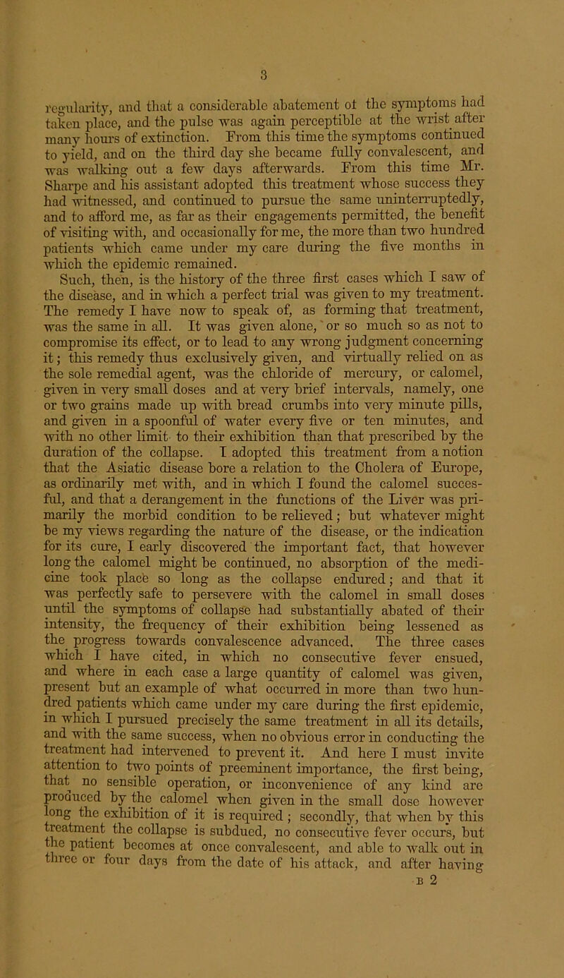 regularity, and that a considerable abatement ot the symptoms had taken place, and the pulse was again perceptible at the wrist after many hours of extinction. From this time the symptoms continued to yield, and on the third day she became fully convalescent, and was walking out a few days afterwards. From this time Mr. Sharpe and his assistant adopted this treatment whose success they had witnessed, and continued to pursue the same uninterruptedly, and to afford me, as far as their engagements permitted, the benefit of visiting with, and occasionally for me, the more than two hundred patients which came under my care during the five months in which the epidemic remained. Such, then, is the history of the three first cases which I saw of the disease, and in which a perfect trial was given to my treatment. The remedy I have now to speak of, as forming that treatment, was the same in all. It was given alone, or so much so as not to compromise its effect, or to lead to any wrong judgment concerning it; this remedy thus exclusively given, and virtually relied on as the sole remedial agent, was the chloride of mercury, or calomel, given in very small doses and at very brief intervals, namely, one or two grains made up with bread crumbs into very minute pills, and given in a spoonful of water every five or ten minutes, and with no other limit to their exhibition than that prescribed by the duration of the collapse. I adopted this treatment from a notion that the Asiatic disease bore a relation to the Cholera of Europe, as ordinarily met with, and in which I found the calomel succes- ful, and that a derangement in the functions of the Liver was pri- marily the morbid condition to be relieved; but whatever might be my views regarding the nature of the disease, or the indication for its cure, I early discovered the important fact, that however long the calomel might be continued, no absorption of the medi- cine took place so long as the collapse endured; and that it was perfectly safe to persevere with the calomel in small doses until the symptoms of collapse had substantially abated of their intensity, the frequency of their exhibition being lessened as the progress towards convalescence advanced. The three cases which I have cited, in which no consecutive fever ensued, and where in each case a large quantity of calomel was given, present but an example of what occurred in more than two hun- dred patients which came under my care during the first epidemic, in which I pursued precisely the same treatment in all its details, and with the same success, when no obvious error in conducting the treatment had intervened to prevent it. And here I must invite attention to two points of preeminent importance, the first being, that no sensible operation, or inconvenience of any kind are produced by the calomel when given in the small dose however long the exhibition of it is required ; secondly, that when by this treatment the collapse is subdued, no consecutive fever occurs, but the patient becomes at once convalescent, and able to walk out in three or four days from the date of his attack, and after having b 2