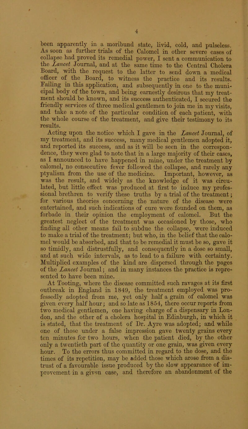 been apparently in a moribund state, livid, cold, and pulseless. As soon as further trials of the Calomel in other severe cases of collapse had proved its remedial power, I sent a communication to the Lancet Journal, and at the same time to the Central Cholera Board, with the request to the latter to send down a medical officer of the Board, to witness the practice and its results. Failing in this application, and subsequently in one to the muni- cipal body of the town, and being earnestly desirous that my treat- ment should be known, and its success authenticated, I secured the friendly services of three medical gentlemen to join me in my visits, and take a note of the particular condition of each patient, with the whole course of the treatment, and give their testimony to its results. Acting upon the notice which I gave in the Lancet Journal, of my treatment, and its success, many medical gentlemen adopted it, and reported its success, and as it will be seen in the correspon- dence, they were glad to note that in a large majority of their cases, as I announced to have happened in mine, under the treatment by calomel, no consecutive fever followed the collapse, and rarely any ptyalism from the use of the medicine. Important, however, as was the result, and widely as the knowledge of it was circu- lated, but little effect was produced at first to, induce my profes- sional brethren to verity these truths by a trial of the treatment; for various theories concerning the nature of the disease were entertained, and such indications of cure were founded on them, as forbade in their opinion the employment of calomel. But the greatest neglect of the treatment was occasioned by those, who finding all other means fail to subdue the collapse, were induced to make a trial of the treatment; but who, in the belief that the calo- mel would be absorbed, and that to be remedial it must be so, gave it so timidly, and distrustfully, and consequently in a dose so small, and at such wide intervals, as to lead to a failure with certainty. Multiplied examples of the kind are dispersed through the pages of the Lancet Journal; and in many instances the practice is repre- sented to have been mine. At Tooting, where the disease committed such ravages at its first outbreak in England in 1849, the treatment employed was pro- fessedly adopted from me, yet only half a grain of calomel was given every half hour; and so late as 1854, there occur reports from two medical gentlemen, one having charge of a dispensary in Lon- don, and the other of a cholera hospital in Edinburgh, in which it is stated, that the treatment of Dr. Ayre was adopted; and while one of those under a false impression gave twenty grains every ten minutes for two hours, when the patient died, by the other only a twentieth part of the quantity or one grain, was given every hour. To the errors thus committed in regal’d to the dose, and the times of its repetition, may be added those which arose from a dis- trust of a favourable issue produced by the slow appearance of im- provement in a given case, and therefore an abandonment of the