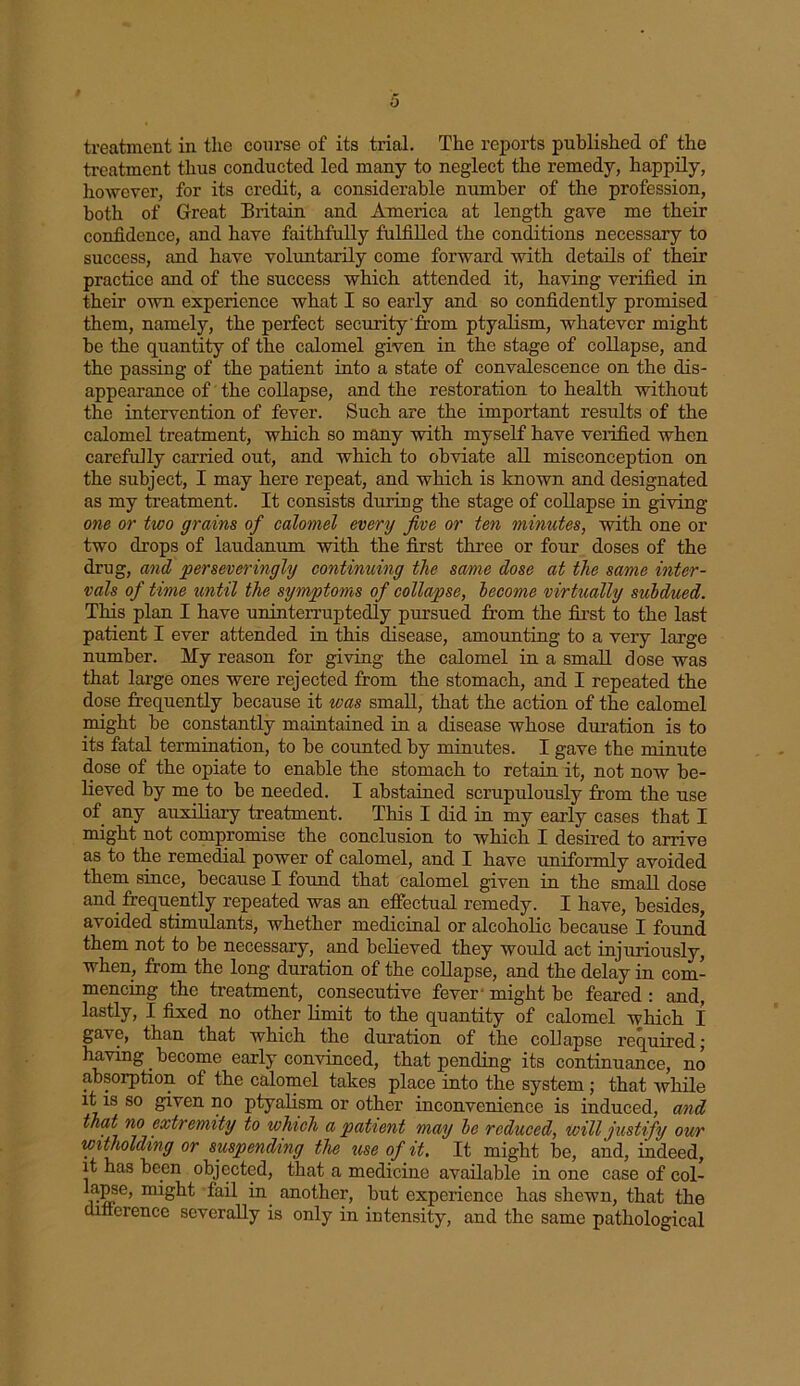 treatment thus conducted led many to neglect the remedy, happily, however, for its credit, a considerable number of the profession, both of Great Britain and America at length gave me their confidence, and have faithfully fulfilled the conditions necessary to success, and have voluntarily come forward with details of their practice and of the success which attended it, having verified in their own experience what I so early and so confidently promised them, namely, the perfect security 'from ptyalism, whatever might be the quantity of the calomel given in the stage of collapse, and the passing of the patient into a state of convalescence on the dis- appearance of the collapse, and the restoration to health without the intervention of fever. Such are the important resrdts of the calomel treatment, which so many with myself have verified when carefully carried out, and which to obviate all misconception on the subject, I may here repeat, and which is known and designated as my treatment. It consists during the stage of collapse in giving one or two grains of calomel every jive or ten minutes, with one or two drops of laudanum with the first three or four doses of the drug, and perseveringly continuing the same dose at the same inter- vals of time until the symptoms of collapse, become virtually subdued. This plan I have uninterruptedly pursued from the first to the last patient I ever attended in this disease, amounting to a very large number. My reason for giving the calomel in a small dose was that large ones were rejected from the stomach, and I repeated the dose frequently because it was small, that the action of the calomel might be constantly maintained in a disease whose duration is to its fatal termination, to be counted by minutes. I gave the minute dose of the opiate to enable the stomach to retain it, not now be- lieved by me to be needed. I abstained scrupulously from the use of any auxiliary treatment. This I did in my early cases that I might not compromise the conclusion to which I desired to arrive as to the remedial power of calomel, and I have uniformly avoided them since, because I found that calomel given in the small dose and frequently repeated was an effectual remedy. I have, besides, avoided stimulants, whether medicinal or alcoholic because I found them not to be necessary, and believed they would act injurioxisly, when, from the long duration of the collapse, and the delay in com- mencing the treatment, consecutive fever might be feared : and, lastly, I fixed no other limit to the quantity of calomel which I gave, than that which the duration of the collapse required; having become early convinced, that pending its continuance, no absorption of the calomel takes place into the system ; that while it is so given no ptyalism or other inconvenience is induced, and that no extremity to winch a patient may be reduced, will justify our witholding or suspending the use of it. It might be, and, indeed, it has been objected, that a medicine available in one case of col- lapse, might fail in another, but experience has shewn, that the cufterence severally is only in intensity, and the same pathological