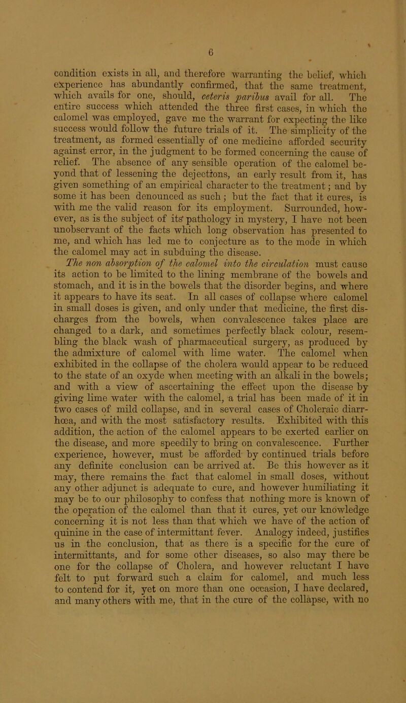condition exists in all, and therefore warranting the belief, which experience has abundantly confirmed, that the same treatment, which avails for one, should, ceteris paribus avail for all. The entire success which attended the three first cases, in which the calomel was employed, gave me the warrant for expecting the like success would follow the future trials of it. The simplicity of the treatment, as formed essentially of one medicine afforded security against error, in the judgment to be formed concerning the cause of relief. The absence of any sensible operation of the calomel be- yond that of lessening the dejections, an early result from it, has given something of an empirical character to the treatment; and by some it has been denounced as such ; but the fact that it cures, is with me the valid reason for its employment. Surrounded, how- ever, as is the subject of its1 pathology in mystery, I have not been unobservant of the facts winch long observation has presented to me, and which has led me to conjecture as to the mode in which the calomel may act in subduing the disease. The non absorption of the calomel into the circulation must cause its action to be limited to the lining membrane of the bowels and stomach, and it is in the bowels that the disorder begins, and where it appears to have its seat. In all cases of collapse where calomel in small doses is given, and only under that medicine, the first dis- charges from the bowels, when convalescence takes place are changed to a dark, and sometimes perfectly black colour, resem- bling the black wash of pharmaceutical surgery, as produced by the admixture of calomel with lime water. The calomel when exhibited in the collapse of the cholera would appear to be reduced to the state of an oxyde when meeting with an alkali in the bowels; and with a view of ascertaining the effect upon the disease by giving lime water with the calomel, a trial has been made of it in two cases of mild collapse, and in several cases of Choleraic diarr- hoea, and with the most satisfactory results. Exhibited with this addition, the action of the calomel appears to be exerted earlier on the disease, and more speedily to bring on convalescence. Further experience, however, must be afforded by continued trials heforo any definite conclusion can be arrived at. Be this however as it may, there remains the fact that calomel in small doses, without any other adjunct is adequate to cure, and however humiliating it may be to our philosophy to confess that nothing more is known of the operation of the calomel than that it cures, yet our knowledge concerning it is not less than that which we have of the action of quinine in the case of intermittant fever. Analogy indeed, justifies us in the conclusion, that as there is a specific for the cure of intermittants, and for some other diseases, so also may there be one for the collapse of Cholera, and however reluctant I have felt to put forward such a claim for calomel, and much less to contend for it, yet on more than one occasion, I have declared, and many others with me, that in the cure of the collapse, with no
