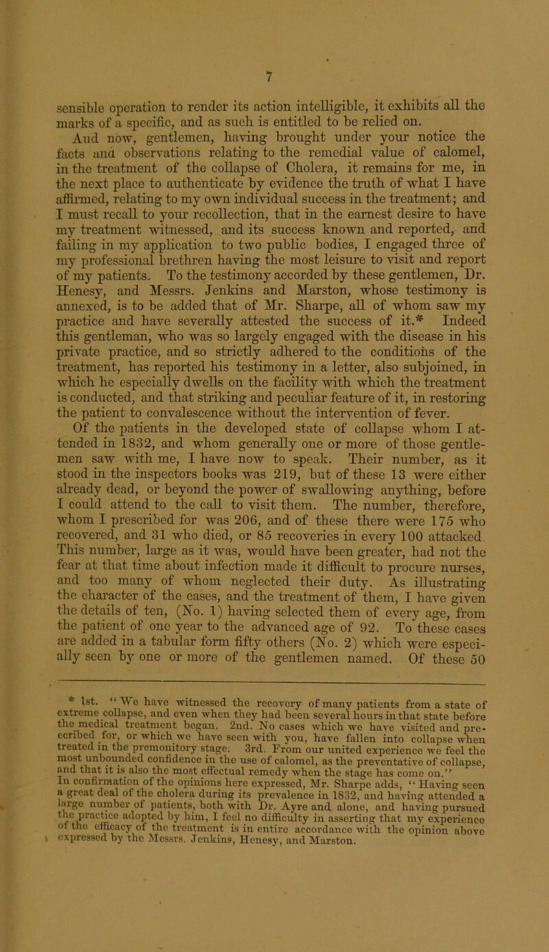 sensible operation to render its action intelligible, it exhibits all the marks of a specific, and as such is entitled to be relied on. Aud now, gentlemen, having brought under your notice the facts and observations relating to the remedial value of calomel, in the treatment of the collapse of Cholera, it remains for me, in the next place to authenticate by evidence the truth of what I have affirmed, relating to my own individual success in the treatment; and I must recall to your recollection, that in the earnest desire to have my treatment witnessed, and its success known and reported, and failing in my application to two public bodies, I engaged three of my professional brethren having the most leisure to visit and report of my patients. To the testimony accorded by these gentlemen, Dr. Henesy, and Messrs. Jenkins and Marston, whose testimony is annexed, is to be added that of Mr. Sharpe, all of whom saw my practice and have severally attested the success of it.* Indeed this gentleman, who was so largely engaged with the disease in his private practice, and so strictly adhered to the conditions of the treatment, has reported his testimony in a letter, also subjoined, in which he especially dwells on the facility with which the treatment is conducted, and that striking and peculiar feature of it, in restoring the patient to convalescence without the intervention of fever. Of the patients in the developed state of collapse whom I at- tended in 1832, and whom generally one or more of those gentle- men saw with me, I have now to speak. Their number, as it stood in the inspectors books was 219, but of these 13 were either already dead, or beyond the power of swallowing anything, before I could attend to the call to visit them. The number, therefore, whom I prescribed for was 206, and of these there were 175 who recovered, and 31 who died, or 85 recoveries in every 100 attacked. This number, large as it was, would have been greater, had not the fear at that time about infection made it difficult to procure nurses, and too many of whom neglected their duty. As illustrating the character of the cases, and the treatment of them, I have given the details of ten, (Ho. 1) having selected them of every age, from the patient of one year to the advanced age of 92. To these cases are added in a tabular form fifty others (Ho. 2) which were especi- ally seen by one or more of the gentlemen named. Of these 50 1st. “We have witnessed the recovery of many patients from a state of extreme collapse, and even when they had been several hours in that state before the medical treatment began. 2nd. No cases which we have visited and pre- eenbed for, or which we have seen with you, have fallen into collapse when treated in the premonitory stage; 3rd. From our united experience we feel the most unbounded confidence in the use of calomel, as the preventative of collapse, and that it is. also the most effectual remedy when the stage has come on.” In confirmation of the opinions here expressed, Mr. Sharpe adds, “ Having seen a great deal of the cholera during its prevalence in 1832, and having attended a large number of patients, both with Dr. Ayre and alone, and having pursued the practice adopted by him, I feel no difficulty in asserting that my experience ot the efficacy of the treatment is in entire accordance with the opinion above i expressed by the Messrs. Jenkins, Henesy, and Marston.