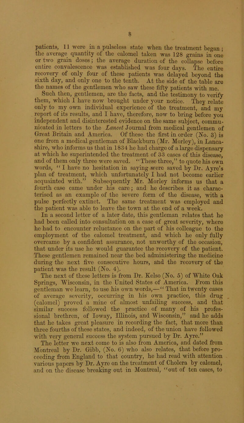 patients, 11 were in a pulseless state when the treatment began ; the average quantity of the calomel taken was 128 grains in one or two grain doses; the average duration of the collapse before entire convalescence was established was four days. The entire recovery of only four of these patients was delayed beyond the sixth day, and only one to the tenth. At the side of the table are the names of the gentlemen who saw these fifty patients with me. Such then, gentlemen, are the facts, and the testimony to verify them, which I have now brought under your notice. They relate only to my own individual experience of the treatment, and my report of its results, and I have, therefore, now to bring before you independent and disinterested evidence on the same subject, commu- nicated in letters to the Lancet Journal from medical gentlemen of Great Britain and America. Of these the first in order (No. 3) is one from a medical gentleman of Blackburn (Mr. Morley), in Lanca- shire, who informs us that in 1834 he had charge of a large dispensary at which he superintended the treatment of 33 cases of this disease, and of them only three were saved. “These three,” to quote his own words, “ I have no hesitation in saying were saved by Dr. Ayre’s plan of treatment, which unfortunately I had not become earlier acquainted with.” Subsequently Mr. Morley informs us that a fourth case came under his care; and he describes it as charac- terised as an example of the severe form of the disease, with a pulse perfectly extinct. The same treatment was employed and the patient was able to leave the town at the end of a week. In a second letter of a later date, this gentleman relates that he had been called into consultation on a case of great severity, where he had to encounter reluctance on the part of his colleague to the employment of the calomel treatment, and which he only fully overcame by a confident assurance, not unworthy of the occasion, that under its use he would guarantee the recovery of the patient. These gentlemen remained near the bed administering the medicine during the next five consecutive hours, and the recovery of the patient was the result (No. 4). The next of these letters is from Dr. Kelso (No. 5) of White Oak Springs, Wisconsin, in the United States of America. From this gentleman we learn, to use his own words,— “ That in twenty cases of average severity, occurring in his own practice, this drug (calomel) proved a mine of almost unfailing success, and that similar success followed the practice of many of his profes- sional brethren, of Ioway, Illinois, and Wisconsin,” and he adds that he takes great pleasure in recording the fact, that more than three fourths of these states, and indeed, of the union have followed with very general success the system pursued by Dr. Ayre.” The letter we next come to is also from America, and dated from Montreal by Dr. Gibb, (No. 6) who also relates, that before pro- ceeding from England to that country, he had read with attention various papers by Dr. Ayre on the treatment of Cholera by calomel, and on the disease breaking out in Montreal, “out of ten cases, to