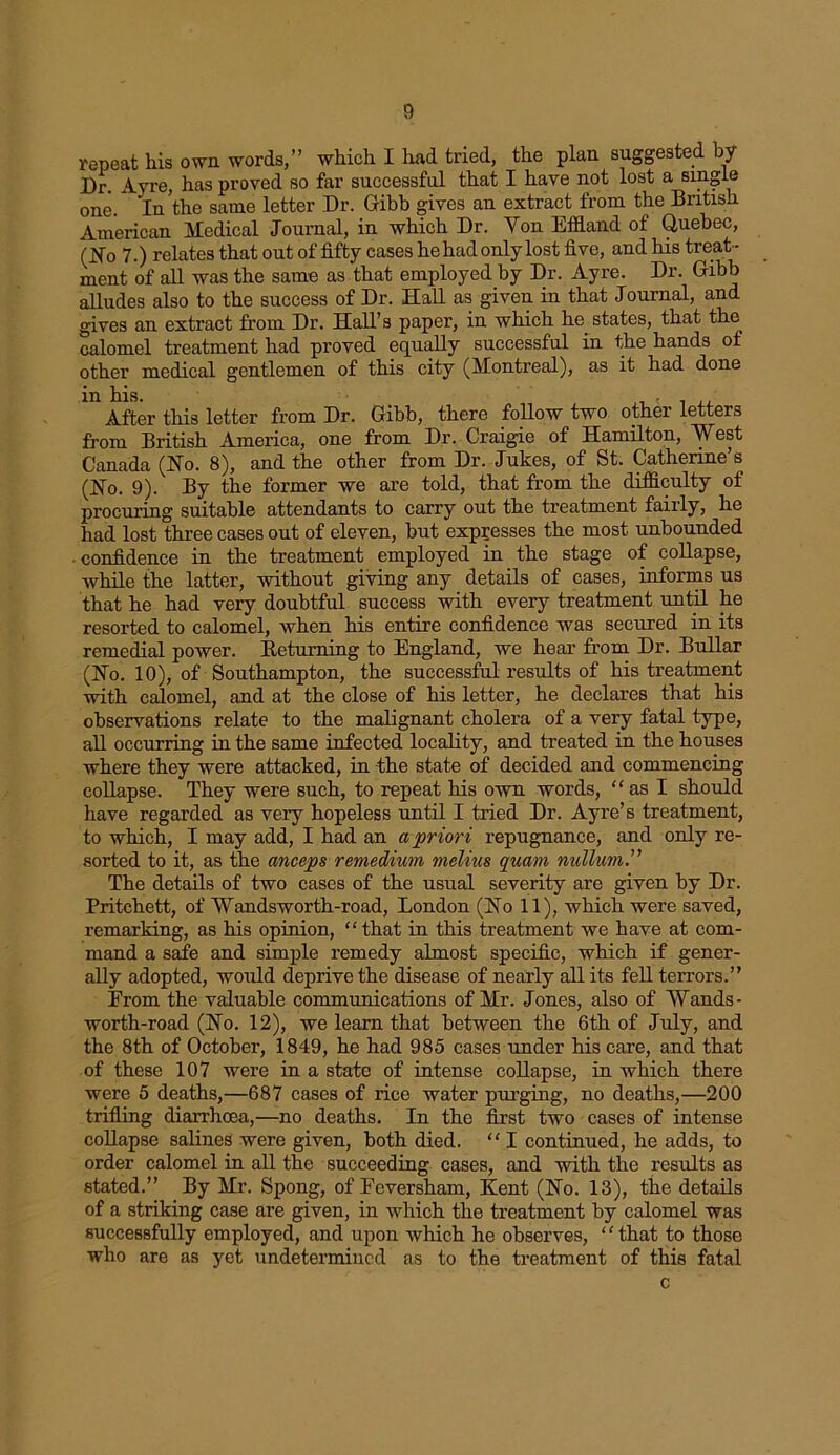 repeat his own words,” which I had tried, the plan suggested by Dr. Ayre, has proved so far successful that I have not lost a single one/ In the same letter Dr. Gibb gives an extract from the British American Medical Journal, in which Dr. Yon Effland of Quebec, (Ho 7.) relates that out of fifty cases he had only lost five, and his treat- ment of all was the same as that employed by Dr. Ayre. Dr. Gibb alludes also to the success of Dr. Hall as given in that Journal, and gives an extract from Dr. Hall’s paper, in which he states, that the calomel treatment had proved equally successful in the hands of other medical gentlemen of this city (Montreal), as it had done in his. After this letter from Dr. Gibb, there follow two other letters from British America, one from Dr. Craigie of Hamilton, West Canada (Ho. 8), and the other from Dr. Jukes, of St. Catherine’s (Ho. 9). By the former we are told, that from the difficulty of procuring suitable attendants to carry out the treatment fairly, he had lost three cases out of eleven, but expresses the most unbounded confidence in the treatment employed in the stage of collapse, while the latter, without giving any details of cases, informs us that he had very doubtful success with every treatment until he resorted to calomel, when his entire confidence was secured in its remedial power. Returning to England, we hear from Dr. Bullar (Ho. 10), of Southampton, the successful results of his treatment with calomel, and at the close of his letter, he declares that his observations relate to the malignant cholera of a very fatal type, all occurring in the same infected locality, and treated in the houses where they were attacked, in the state of decided and commencing collapse. They were such, to repeat his own words, “asl should have regarded as very hopeless until I tried Dr. Ayre’s treatment, to which, I may add, I had an a prior i repugnance, and only re- sorted to it, as the anceps remedium melius quam nullum.” The details of two cases of the usual severity are given by Dr. Pritchett, of Wandsworth-road, London (Ho 11), which were saved, remarking, as his opinion, “that in this treatment we have at com- mand a safe and simple remedy almost specific, which if gener- ally adopted, would deprive the disease of nearly all its fell terrors.” From the valuable communications of Mr. Jones, also of Wands - worth-road (Ho. 12), we learn that between the 6th of July, and the 8th of October, 1849, he had 985 cases under his care, and that of these 107 were in a state of intense collapse, in which there were 5 deaths,—687 cases of rice water purging, no deaths,—200 trifling diarrhoea,—no deaths. In the first two cases of intense collapse salines were given, both died. “ I continued, he adds, to order calomel in all the succeeding cases, and with the results as stated.” By Mr. Spong, of Feversham, Kent (Ho. 13), the details of a striking case are given, in which the treatment by calomel was successfully employed, and upon which he observes, “that to those who are as yet undetermined as to the treatment of this fatal c