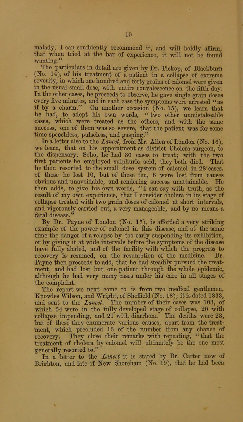 in malady, I can confidently recommend it, and will boldly affirm, that when tried at the bar of experience, it will not be found wanting.” The particulars in detail are given by Dr. Pickop, of Blackburn (No. 14), of his treatment of a patient in a collapse of extreme severity, in which one hundred and forty grains of calomel were given in the usual small dose, with entire convalescence on the fifth day. In the other cases, he proceeds to observe, he gave single grain doses every five minutes, and in each case the symptoms were arrested “as if by a charm.” On another occasion (No. 15), we learn that he had, to adopt his own words, “ two other unmistakeablc cases, which were treated as the others, and with the same success, one of them was so severe, that the patient was for some time speechless, pulseless, and gasping.” In a letter also to the Lancet, from Mr. Allen of London (No. 16), we learn, that on his appointment as district Cholera-surgeon, to the dispensary, Soho, he had 30 cases to treat; with the two first patients he employed sulphuric acid, they both died. That he then resorted to the small dose system of calomel in 28'cases, of these he lost 10, but of these ten, 6 were lost from causes obvious and unavoidable, and rendering success unattainable. He then adds, to give his own words, “ I can say with truth, as the result of my own experience, that I consider cholera in its stage of collapse treated with two grain doses of calomel at short intervals, and vigorously carried out, a very manageable, and by no means a fatal disease.” By Dr. Payne of London (No. 17), is afforded a very striking example of the power of calomel in this disease, and at the same time the danger of a relapse by too early suspending its exhibition, or by giving it at wide intervals before the symptoms of the disease have folly abated, and of the facility with which the progress to recovery is resumed, on the resumption of the medicine. Dr. Payne then proceeds to add, that he had steadily pursued the treat- ment, and had lost but one patient through the whole epidemic, although he had very many cases under his care in all stages of the complaint. The report we next come to is from two medical gentlemen, Knowles Wilson, and Wright, of Sheffield (No. 18); it is dated 1833, and sent to the Lancet. The number of their cases was 103, of which 54 were in the fully developed stage of collapse, 20 with collapse impending, and 21 with diarrhoea. The deaths were 23, but of these they enumerate various causes, apart from the treat- ment, which precluded 13 of the number from any chance of recovery. They close their remarks with repeating, “ that the treatment of cholera by calomel will ultimately be the one most generally resorted to.” In a letter to the Lancet it is stated by Dr. Carter now of Brighton, and late of New Shorcham (No. 19), that he had been