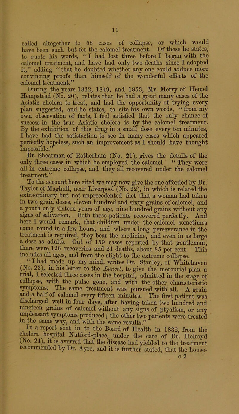 called altogether to 58 cases of collapse, or which would have been such hut for the calomel treatment. Of these he states, to quote his words, “I had lost three before I began with the calomel treatment, and have had only two deaths since I adopted it,” adding “ that he doubted whether any one could adduce more convincing proofs than himself of the wonderful effects of the calomel treatment.” During the years 1832, 1849, and 1853, Mr. Merry of Hemel Hempstead (No. 20), relates that he had a great many cases of the Asiatic cholera to treat, and had the opportunity of trying every plan suggested, and he states, to cite his own words, “ from my own observation of facts, I feel satisfied that the only chance of success in the true Asiatic cholera is by the calomel treatment. By the exhibition of this drug in a small dose every ten minutes, I have had the satisfaction to see in many cases which appeared perfectly hopeless, such an improvement as I should have thought impossible.” Dr. Shearman of Kotherham (No. 21), gives the details of the only three cases in which he employed the calomel “ They were all in extreme collapse, and they all recovered under the calomel treatment.” To the account here cited we may now give the one afforded by Dr. Taylor of Maghull, near Liverpool (No. 22), in which is related the extraordinary but not unprecedented fact that a woman had taken in two grain doses, eleven hundred and sixty grains of calomel, and a youth only sixteen years of age, nine hundred grains without any signs of salivation. Both these patients recovered perfectly. Anri here I would remark, that children under the calomel sometimes come round in a few hours, and where a long perseverance in the treatment is required, they bear the medicine, and even in as large a dose as adults. Out of 159 cases reported by that gentleman, there were 126 recoveries and 21 deaths, about 85 per cent. This includes all ages, and from the slight to the extreme collapse. “Ihad made up my mind, writes Dr. Stanley, of Whitehaven (No. 23), in his letter to the Lancet, to give the mercurial plan a trial, I selected three cases in the hospital, admitted in the stage of collapse, with the pulse gone, and with the other characteristic symptoms. The same treatment was pursued with all. A grain and a half of calomel every fifteen minutes. The first patient was discharged well in four days, after having taken two hundred and nineteen grains of calomel without any signs of ptyalism, or any ympleasant symptoms produced; the other two patients were treated m the same way, and with the same results.” In a report sent in to the Board of Health in 1832, from the cholera hospital Nutford-place, under the care of Dr. Holroyd (in o. 24), it is averred that the disease had yielded to the treatment recommended by Dr. Ayre, and it is further stated, that the house- c 2