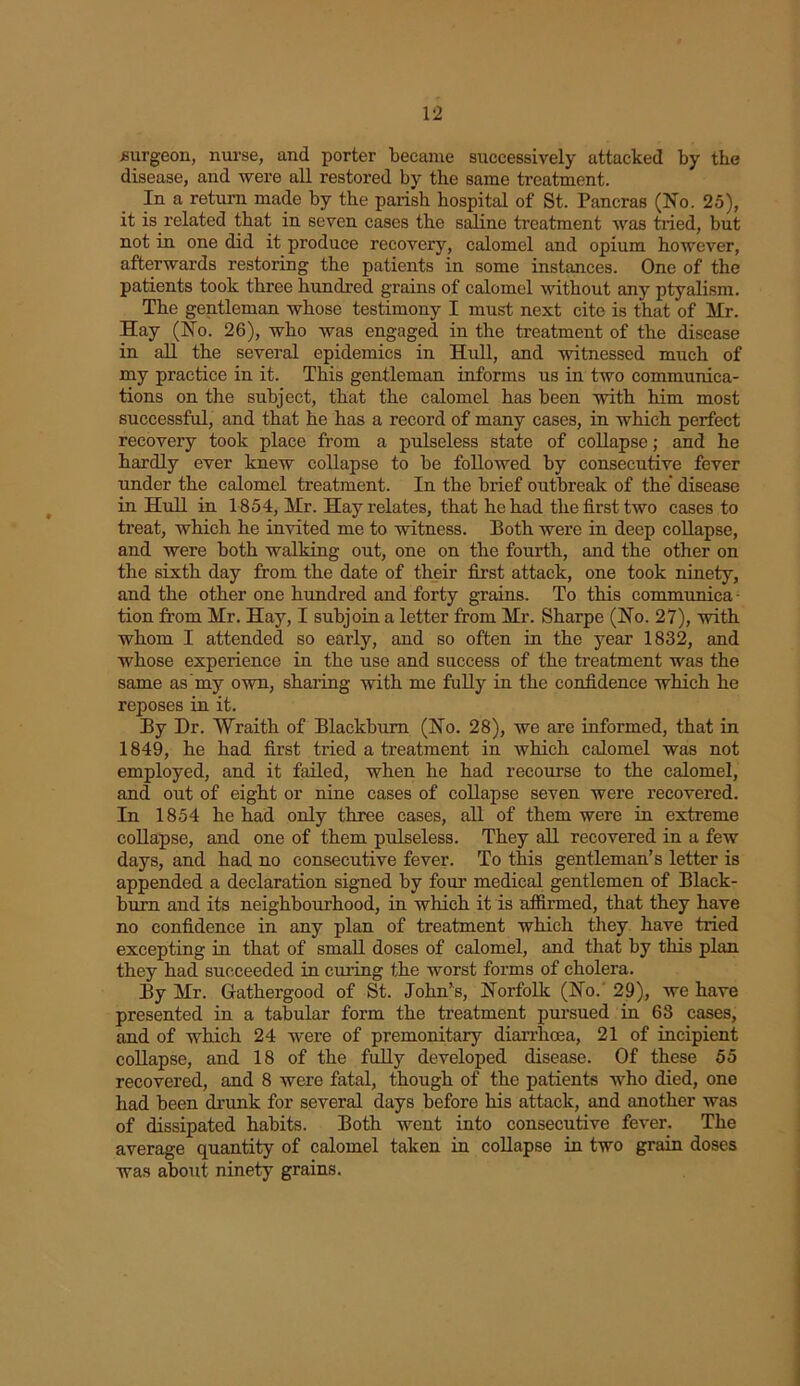 surgeon, nurse, and porter became successively attacked by the disease, and were all restored by the same treatment. In a return made by the parish hospital of St. Pancras (Ho. 25), it is related that in seven cases the saline treatment was tried, but not in one did it produce recovery, calomel and opium however, afterwards restoring the patients in some instances. One of the patients took three hundred grains of calomel without any ptyalism. The gentleman whose testimony I must next cite is that of Mr. Hay (Ho. 26), who was engaged in the treatment of the disease in all the several epidemics in Hull, and witnessed much of my practice in it. This gentleman informs us in two communica- tions on the subject, that the calomel has been with him most successful, and that he has a record of many cases, in which perfect recovery took place from a pulseless state of collapse; and he hardly ever knew collapse to be followed by consecutive fever under the calomel treatment. In the brief outbreak of the disease in Hull in 1854, Mr. Hay relates, that he had the first two cases to treat, which he invited me to witness. Both were in deep collapse, and were both walking out, one on the fourth, and the other on the sixth day from the date of their first attack, one took ninety, and the other one hundred and forty grains. To this communica- tion from Mr. Hay, I subjoin a letter from Mr. Sharpe (Ho. 27), with whom I attended so early, and so often in the year 1832, and whose experience in the use and success of the treatment was the same as'my own, sharing with me fully in the confidence which he reposes in it. By Dr. Wraith of Blackburn (Ho. 28), we are informed, that in 1849, he had first tried a treatment in which calomel was not employed, and it failed, when he had recourse to the calomel, and out of eight or nine cases of collapse seven were recovered. In 1854 he had only three cases, all of them were in extreme collapse, and one of them pulseless. They all recovered in a few days, and had no consecutive fever. To this gentleman’s letter is appended a declaration signed by four medical gentlemen of Black- burn and its neighbourhood, in which it is affirmed, that they have no confidence in any plan of treatment which they have tried excepting in that of small doses of calomel, and that by this plan they had succeeded in curing the worst forms of cholera. By Mr. Gathergood of St. John’s, Horfolk (Ho. 29), we have presented in a tabular form the treatment pursued in 68 cases, and of which 24 were of premonitary diarrhoea, 21 of incipient collapse, and 18 of the fully developed disease. Of these 55 recovered, and 8 were fatal, though of the patients who died, one had been drunk for several days before his attack, and another was of dissipated habits. Both went into consecutive fever. The average quantity of calomel taken in collapse in two grain doses was about ninety grains.