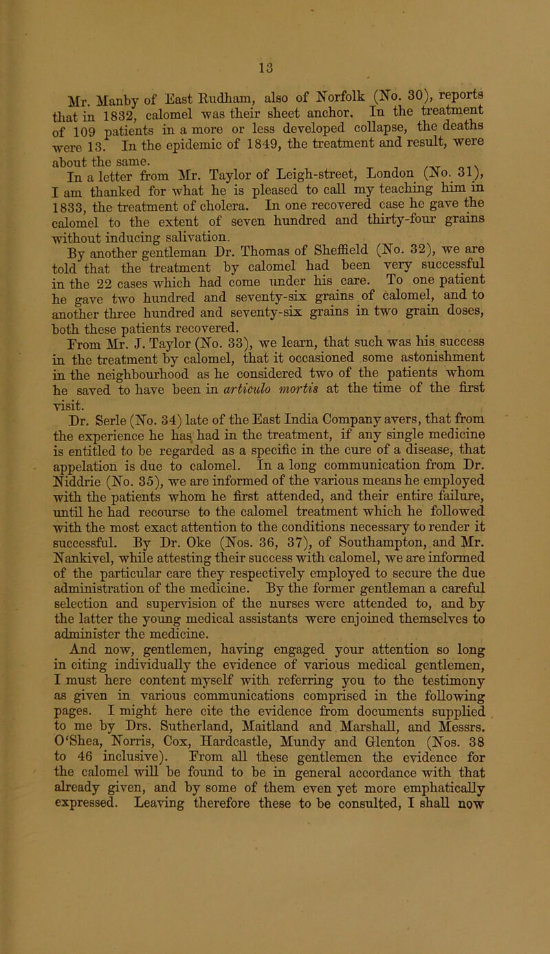 Mr. Manby of East Rudham, also of Norfolk (No. 30), reports that in 1832, calomel was their sheet anchor. In the treatment of 109 patients in a more or less developed collapse, the deaths were 13. In the epidemic of 1849, the treatment and result, were about the same. /xr . In a letter from Mr. Taylor of Leigh-street, London (JNo.. 31), I am thanked for what he is pleased to call my teaching him in 1833, the treatment of cholera. In one recovered case he gave the calomel to the extent of seven hundred and thirty-four grains without inducing salivation. By another gentleman Dr. Thomas of Sheffield (No. 32), we are told that the treatment by calomel had been very successful in the 22 cases which had come under his care. To one patient he gave two hundred and seventy-six grains of calomel, and to another three hundred and seventy-six grains in twro grain doses, both these patients recovered. Erom Mr. J. Taylor (No. 33), we learn, that such was his success in the treatment by calomel, that it occasioned some astonishment in the neighbourhood as he considered two of the patients whom he saved to have been in articulo mortis at the time of the first visit. Dr. Serle (No. 34) late of the East India Company avers, that from the experience he has had in the treatment, if any single medicine is entitled to be regarded as a specific in the cure of a disease, that appelation is due to calomel. In a long communication from Dr. Niddrie (No. 35), we are informed of the various means he employed with the patients whom he first attended, and their entire failure, until he had recourse to the calomel treatment which he followed with the most exact attention to the conditions necessary to render it successful. By Dr. Oke (Nos. 36, 37), of Southampton, and Mr. Nankivel, while attesting their success with calomel, we are informed of the particular care they respectively employed to secure the due administration of the medicine. By the former gentleman a careful selection and supervision of the nurses were attended to, and by the latter the young medical assistants were enjoined themselves to administer the medicine. And now, gentlemen, having engaged your attention so long in citing individually the evidence of various medical gentlemen, I must here content myself with referring you to the testimony as given in various communications comprised in the following pages. I might here cite the evidence from documents supplied to me by Drs. Sutherland, Maitland and Marshall, and Messrs. O'Shea, Norris, Cox, Hardcastle, Mundy and Glenton (Nos. 38 to 46 inclusive). Erom all these gentlemen the evidence for the calomel will be found to be in general accordance with that already given, and by some of them even yet more emphatically expressed. Leaving therefore these to be consulted, I shall now