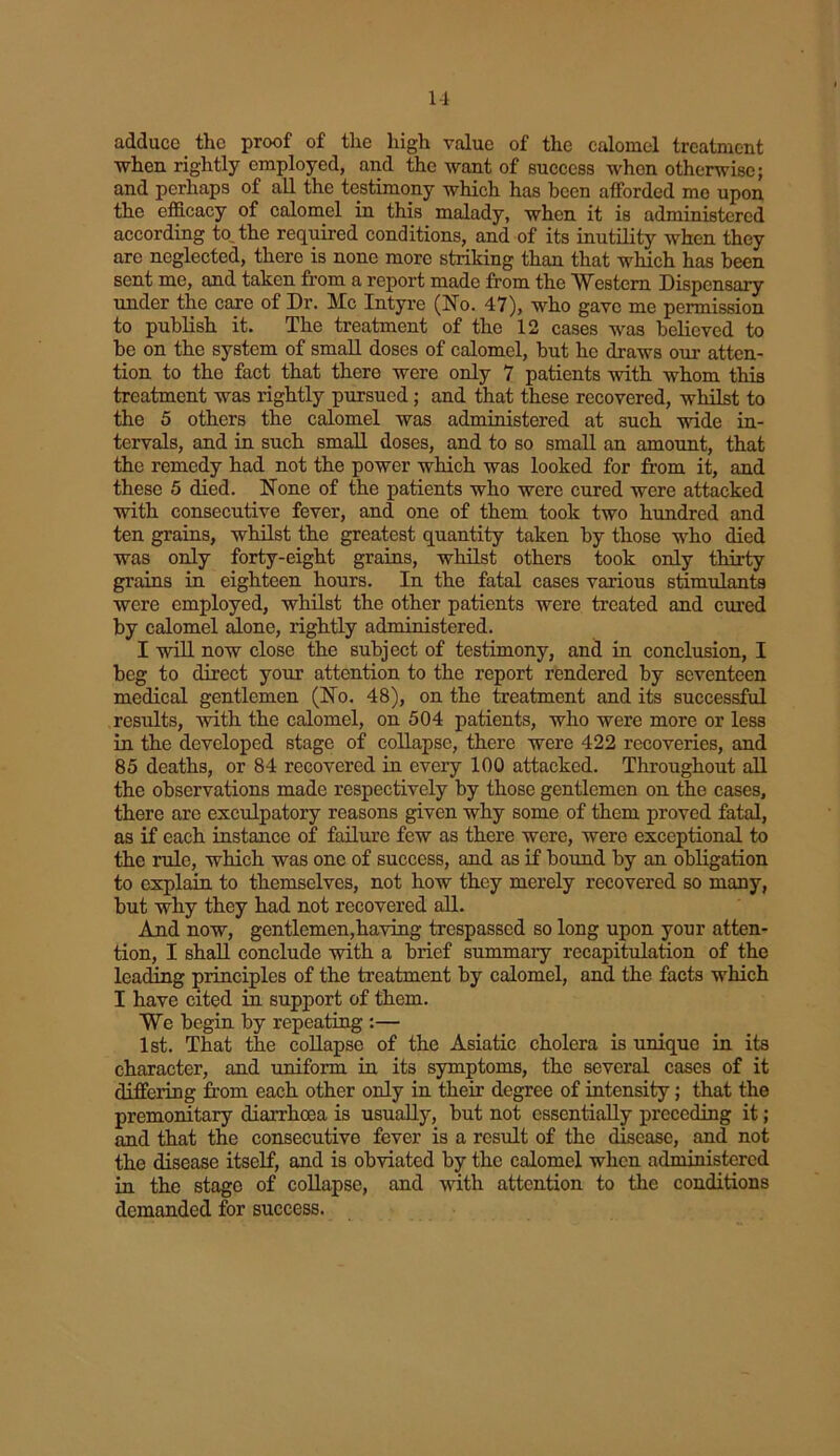 adduce _ the proof of the high value of the calomel treatment when rightly employed, and the want of success when otherwise; and perhaps of all the testimony which has been afforded me upon the efficacy of calomel in this malady, when it is administered according to the required conditions, and of its inutility when they are neglected, there is none more striking than that which has been sent me, and taken from a report made from the Western Dispensary under the care of Dr. Me Intyre (No. 47), who gave me permission to publish it. The treatment of the 12 cases was believed to be on the system of small doses of calomel, but he draws our atten- tion to the fact that there were only 7 patients with whom this treatment was rightly pursued; and that these recovered, whilst to the 5 others the calomel was administered at such wide in- tervals, and in such small doses, and to so small an amount, that the remedy had not the power which was looked for from it, and these 5 died. None of the patients who were cured were attacked with consecutive fever, and one of them took two hundred and ten grains, whilst the greatest quantity taken by those who died was only forty-eight grains, whilst others took only thirty grains in eighteen hours. In the fatal cases various stimulants were employed, whilst the other patients were treated and cured by calomel alone, rightly administered. I will now close the subject of testimony, and in conclusion, I beg to direct your attention to the report rendered by seventeen medical gentlemen (No. 48), on the treatment and its successful results, with the calomel, on 504 patients, who were more or less in the developed stage of collapse, there were 422 recoveries, and 85 deaths, or 84 recovered in eveiy 100 attacked. Throughout all the observations made respectively by those gentlemen on the cases, there are exculpatory reasons given why some of them proved fatal, as if each instance of failure few as there were, were exceptional to the rule, which was one of success, and as if bound by an obligation to explain to themselves, not how they merely recovered so many, but why they had not recovered all. And now, gentlemen,having trespassed so long upon your atten- tion, I shall conclude with a brief summary recapitulation of the leading principles of the treatment by calomel, and the facts which I have cited in support of them. We begin by repeating :— 1st. That the collapse of the Asiatic cholera is unique in its character, and uniform in its symptoms, the several cases of it differing from each other only in their degree of intensity; that the premonitory diarrhoea is usually, but not essentially preceding it; and that the consecutive fever is a result of the disease, and not the disease itself, and is obviated by the calomel when administered in the stage of collapse, and with attention to the conditions demanded for success.