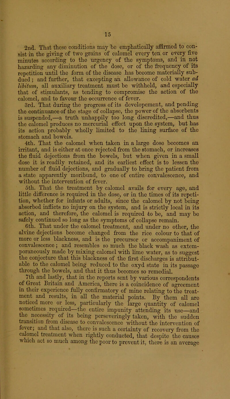 2nd. That these conditions may be emphatically affirmed to con- sist in the giving of two grains of calomel every ten or every five minutes according to the urgency of the symptoms, and in not hazarding any diminution of the dose, or of the frequency of its repetition until the form of the disease has become materially sub- dued ; and further, that excepting an allowance of cold water ad libitum, all auxiliary treatment must be withheld, and especially that of stimulants, as tending to compromise the action of the calomel, and to favour the occurrence of fever. 3rd. That during the progress of its developement, and pending the continuance of the stage of collapse, the power of the absorbents is suspended,—a truth unhappily too long discredited,—and thus the calomel produces no mercurial effect upon the system, but has its action probably wholly limited to the lining surface of the stomach and bowels. 4th. That the calomel when taken in a large dose becomes an irritant, and is either at once rejected from the stomach, or increases the fluid dejections from the bowels, but when given in a small dose it is readily retained, and its earliest effect is to lessen the number of fluid dejections, and gradually to bring the patient from a state apparently moribund, to one of entire convalescence, and without the intervention of fever. 5th. That the treatment by calomel avails for every age, and little difference is required in the dose, or in the times of its repeti- tion, whether for infants or adults, since the calomel by not being absorbed inflicts no injury on the system, and is strictly local in its action, and therefore, the calomel is required to be, and may be safely continued so long as the symptoms of collapse remain. 6th. That under the calomel treatment, and under no other, the alvine dejections become changed from the rice colour to that of more or less blackness, and is the precursor or accompaniment of convalescence; and resembles so much the black wash as extem- poraneously made by mixing calomel with lime water, as to suggest the conjecture that this blackness of the first discharges is attribut- able to the calomel being reduced to the oxyd state in its passage through the bowels, and that it thus becomes so remedial. 7th and lastly, that in the reports sent by various correspondents of Great Britain and America, there is a coincidence of agreement in their experience fully confirmatory of mine relating to the treat- ment and results, in all the material points. By them all are noticed more or less, particularly the large quantity of calomel sometimes required—the entire impunity attending its use—and the necessity of. its being perseveringly taken, with the sudden transition from disease to convalescence without the intervention of fever; and that also, there is such a certainty of recovery from the calomel treatment when rightly conducted, that despite the causes which act so much among the poor to prevent it, there is an average