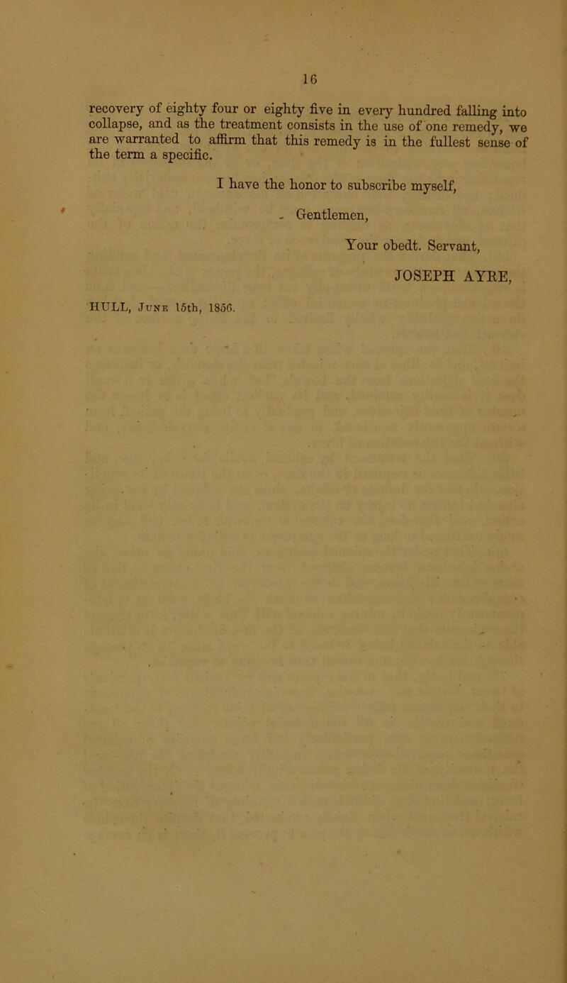 recovery of eighty four or eighty five in every hundred falling into collapse, and as the treatment consists in the use of one remedy, we are warranted to affirm that this remedy is in the fullest sense of the term a specific. I have the honor to subscribe myself, . Gentlemen, HULL, June 15th, 1850. Your obedt. Servant, JOSEPH AYRE,