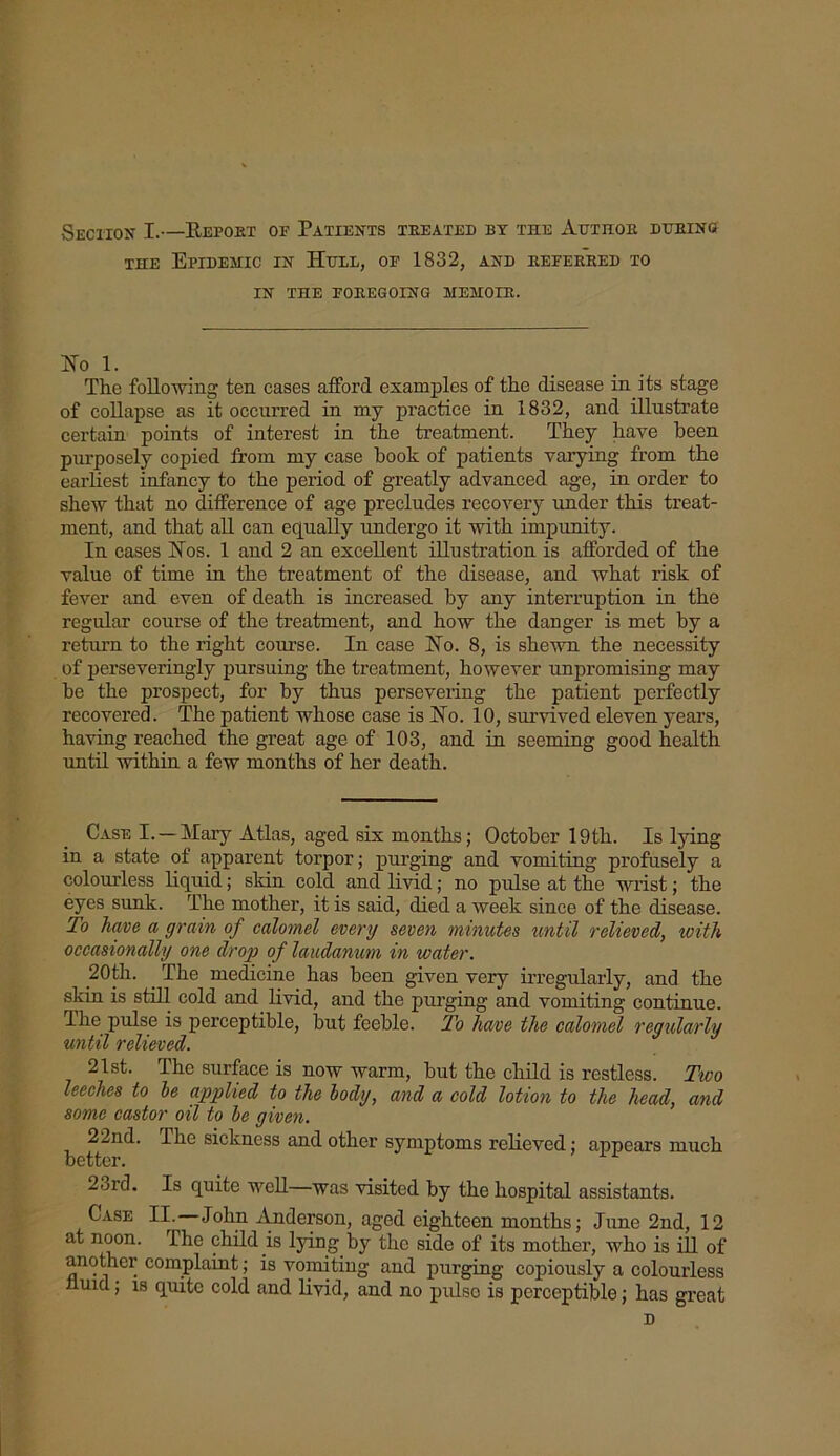 Section I.—Repoet op Patients treated by tile Author during the Epidemic in Hull, op 1832, and referred to IN THE FOREGOING MEMOIR. Ho i. The following ten cases afford examples of the disease in its stage of collapse as it occurred in my practice in 1832, and illustrate certain points of interest in the treatment. They have been purposely copied from my case book of patients varying from the earliest infancy to the period of greatly advanced age, in order to shew that no difference of age precludes recovery under this treat- ment, and that all can equally undergo it with impunity. In cases Hos. 1 and 2 an excellent illustration is afforded of the value of time in the treatment of the disease, and what risk of fever and even of death is increased by any interruption in the regular course of the treatment, and how the danger is met by a return to the right course. In case Ho. 8, is shewn the necessity of perseveringly pursuing the treatment, however unpromising may he the prospect, for by thus persevering the patient perfectly recovered. The patient whose case is Ho. 10, survived eleven years, having reached the great age of 103, and in seeming good health until within a few months of her death. Case I.—Mary Atlas, aged six months; October 19th. Is lying in a state of apparent torpor; purging and vomiting profusely a colourless liquid; skin cold and livid; no pulse at the wrist; the eyes sunk. The mother, it is said, died a week since of the disease. To have a grain of calomel every seven minutes until relieved, with occasionally one drop of laudanum in water. 20th. The medicine has been given very irregularly, and the skin is still cold and livid, and the purging and vomiting continue. Ihe pulse is perceptible, hut feeble. To have the calomel regularly until relieved. 21st. The surface is now warm, but the child is restless. Two leeches to be applied to the body, and a cold lotion to the head, and some castor oil to be given. 22nd. Ihe sickness and other symptoms relieved; appears much better. 2ord. Is quite well—was visited by the hospital assistants. Case II. John Anderson, aged eighteen months; June 2nd, 12 at noon. The child is lying by the side of its mother, who is ill of another complaint; is vomiting and purging copiously a colourless nuid; is quite cold and livid, and no pulse is perceptible; has great D