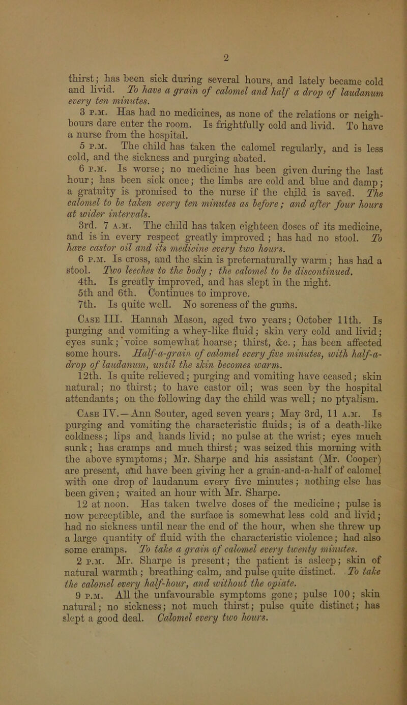 thirst; has been sick during several hours, and lately became cold and livid. To have a grain of calomel and half a drop of laudanum every ten minutes. 3 p.h. Has had no medicines, as none of the relations or neigh- bours dare enter the room. Is frightfully cold and livid. To have a nurse from the hospital. 5 r.w. The child has taken the calomel regularly, and is less cold, and the sickness and purging abated. 6 p.m. Is worse; no medicine has been given during the last hour; has been sick once; the limbs are cold and blue and damp; a gratuity is promised to the nurse if the child is saved. The calomel to he taken every ten minutes as before; and after four hours at wider intervals. 3rd. 7 a.m. The child has taken eighteen doses of its medicine, and is in eveiy respect greatly improved ; has had no stool. To have castor oil and its medicine every two hours. 6 p.m. Is cross, and the skin is preternaturally warm; has had a stool. Two leeches to the body; the calomel to be discontinued. 4th. Is greatly improved, and has slept in the night. 5th and 6th. Continues to improve. 7th. Is quite well. Ho soreness of the gurds. Case III. Hannah Mason, aged two years; October 11th. Is purging and vomiting a whey-like fluid; skin very cold and livid; eyes sunk;'voice somewhat hoarse; thirst, &c.; has been affected some hours. Saif-a-grain of calomel every five minutes, with half-a- drop of laudanum, until the skin becomes warm. 12th. Is quite relieved; purging and vomiting have ceased; skin natural; no thirst; to have castor oil; was seen by the hospital attendants; on the following day the child was well; no ptyalism. Case IV.— Ann Souter, aged seven years; May 3rd, 11 a.m. Is purging and vomiting the characteristic fluids; is of a death-like coldness; lips and hands livid; no pulse at the wrist; eyes much sunk; has cramps and much thirst; was seized this morning with the above symptoms; Mr. Sharpe and his assistant (Mr. Cooper) are present, and have been giving her a grain-and-a-half of calomel with one drop of laudanum every five minutes; nothing else has been given; waited an hour with Mr. Sharpe. 12 at noon. Has taken twelve doses of the medicine; pulse is now perceptible, and the surface is somewhat less cold and livid; had no sickness until near the end of the hour, when she threw up a large quantity of fluid with the characteristic violence; had also some cramps. To take a grain of calomel every twenty minutes. 2 p.m. Mr. Sharpe is present; the patient is asleep; skin of natural warmth; breathing calm, and pulse quite distinct. To take the calomel every half-hour, and without the opiate. 9 p.m. All the unfavourable symptoms gone; pulse 100; skin natural; no sickness; not much thirst; pulse quite distinct; has slept a good deal. Calomel every two hours.