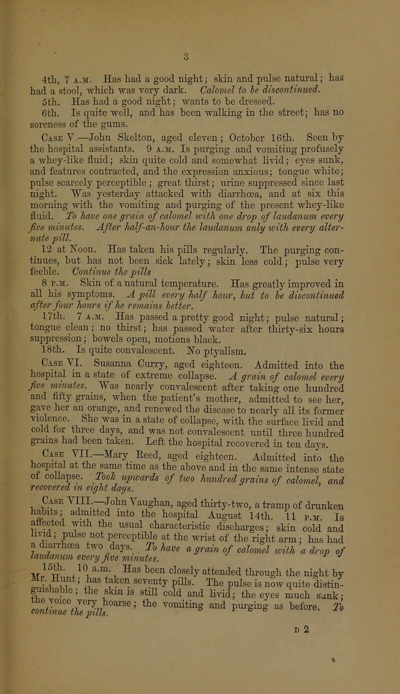 4th, 7 a.m. Has had a good night; skin and pulse natural; has had a stool, which was very dark. Calomel to he discontinued. 5th. Has had a good night; wants to be dressed. 6th. Is quite well, and has been walking in the street; has no soreness of the gums. Case V.—John Skelton, aged eleven; October 16th. Seen by the hospital assistants. 9 a.m. Is purging and vomiting profusely a whey-like fluid; skin quite cold and somewhat livid; eyes sunk, and features contracted, and the expression anxious; tongue white; pulse scarcely perceptible ; great thirst; urine suppressed since last night. 'Was yesterday attacked with diarrhoea, and at six this morning with the vomiting and purging of the present whey-like fluid. To have one grain of calomel ivith one drop of laudanum every five minutes. After half-an-hour the laudanum only with every alter- nate pill. 12 at Hoon. Has taken his pills regularly. The purging con- tinues, but has not been sick lately; skin less cold; pulse very feeble. Continue the pills 8 p.m. Skin of a natural temperature. Has greatly improved in all his symptoms. A pill every half hour, hut to he discontinued after four hours if he remains better. 17th. 7 a.m. Has passed a pretty good night; pulse natural; tongue clean; no thirst; has passed water after thirty-six hours suppression; bowels open, motions black. 18th. Is quite convalescent. No ptyalism. Case YI. Susanna Curry, aged eighteen. Admitted into the hospital in a state of extreme collapse. A grain of calomel every five minutes. . Was nearly convalescent after taking one hundred and fifty grains, when the patient’s mother, admitted to see her, gave her an orange, and renewed the disease to nearly all its former violence. She was in a state of collapse, with the surface livid and cold for three days, and was not convalescent until three hundred grains had been taken. Left the hospital recovered in ten days. Case YII. Mary Heed, aged eighteen. Admitted into the hospital at the same time as the above and in the same intense state of collapse. Took upwards of two hundred grains of calomel, and recovered in eight days. i V?L~'[0tn Vaughan, aged thirty-two, a tramp of drunken habits; admitted into the hospital August 14th. 11 p.m. Is affected with the usual characteristic discharges; skin cold and livid; pulse not perceptible at the wrist of the right arm; has had a diarrhoea two daysTo have a grain of calomel with a drop of laudanum every five minutes. 1 J 15th. 10 a.m. Has been closely attended through the night by i ?,n ’ ,,as a.ceil sev?nty pihs. The pulse is now quite distin- fi a. e> tie skin is still cold and livid; the eyes much sank; contlZ^lT^k°aTae’ the V°miting and pUrging as before- To D 2 «