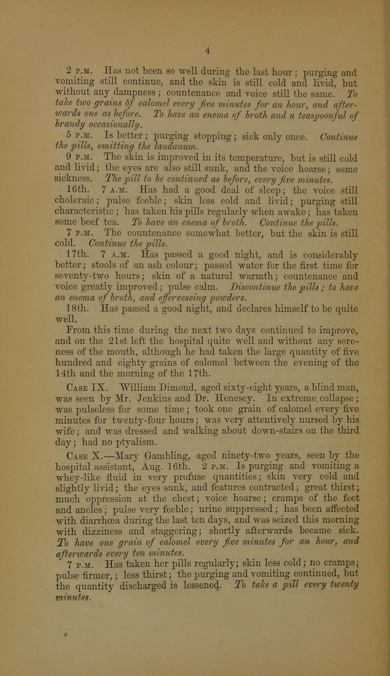 2 r.M. Has not been so well during tlie last hour; purging and vomiting still continue, and the skin is still cold and livid, but without any dampness ; countenance and voice still the same. To take two grains 6f calomel every five minutes for an hour, and after- wards one as before. To have an enema of broth and a teaspoonful of brandy occasionally. 5 r.M. Is better; purging stopping; sick only once. Continue the pills, omitting the laudanum. 9 r.M. The skin is improved in its temperature, but is still cold and livid; the eyes are also still sunk, and the voice hoarse; some sickness. The pill to be continued as before, every five minutes. 16th. 7 a.m. Has had a good deal of sleep; the voice still choleraic; pulse feeble; skin less cold and livid; purging still characteristic ; has taken his pills regularly when awake; has taken some beef tea. To have an enema of broth. Continue the pills. 7 r.M. The countenance somewhat better, but the skin is still cold. Continue the pills. 17th. 7 a.m. Has passed a good night, and is considerably better; stools of an ash colour; passed water for the first time for seventy-two hours; skin of a natural warmth; countenance and voice greatly improved; pulse calm. Discontinue the pills; to have an enema of broth, and effervescing powders. 18th. Has passed a good night, and declares himself to be quite well. Erom this time during the next two days continued to improve, and on the 21st left the hospital quite well and without any sore- ness of the mouth, although he had taken the large quantity of five hundred and eighty grains of calomel between the evening of the 14th and the morning of the 17th. Case IX. William Dimond, aged sixty-eight years, a blind man, was seen by Mr. Jenkins and Dr. Henesey. In extreme, collapse ; was pulseless for some time ; took one grain of calomel every five minutes for twenty-four hours; was very attentively nursed by his wife; and was dressed and walking about down-stairs on the third day; had no ptyalism. Case X.—Mary Gambling, aged ninety-two years, seen by the hospital assistant, Aug. 16th. 2 p.m. Is purging and vomiting a whey-like fluid in very profuse quantities; skin very cold and slightly livid; the eyes sunk, and features contracted; great thirst; much oppression at the chest; voice hoarse; cramps of the feet and ancles ; pulse very feeble; urine suppressed; has been affected with diarrhoea during the last ten days, and was seized this morning with dizziness and staggering; shortly afterwards became sick. To have one grain of calomel every five minutes for an hour, and afterwards every ten minutes. 7 p.m. Has taken her pills regularly; skin less cold; no cramps; pulse firmer,; less thirst; the purging and vomiting continued, but the quantity discharged is lessened. To take a pill every twenty minutes. t