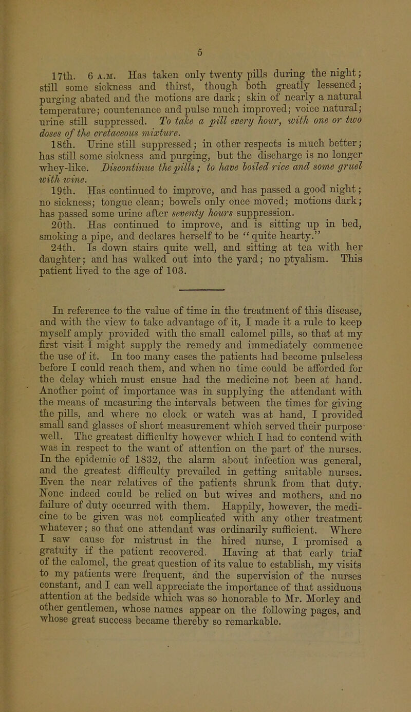 17tli. 6 a.m. Has taken only twenty pills during the night; still some sickness and thirst, though both greatly lessened; purging abated and the motions are dark; skin of nearly a natural temperature; countenance and pulse much improved; voice natural; urine still suppressed. To take a pill every hour, with one or two doses of the cretaceous mixture. 18th. Urine still suppressed; in other respects is much better; has still some sickness and purging, but the discharge is no longer whey-like. Discontinue the pills; to have boiled r ice and some gruel with ivine. 19th. Has continued to improve, and has passed a good night; no sickness; tongue clean; bowels only once moved; motions dark; has passed some urine after seventy hours suppression. 20th. Has continued to improve, and is sitting up in bed, smoking a pipe, and declares herself to be “ quite hearty.” 24th. Is down stairs quite well, and sitting at tea with her daughter; and has walked out into the yard; no ptyalism. This patient lived to the age of 103. In reference to the value of time in the treatment of this disease, and with the view to take advantage of it, I made it a rule to keep myself amply provided with the small calomel pills, so that at my first visit I might supply the remedy and immediately commence the use of it. In too many cases the patients had become pulseless before I coidd reach them, and when no time could be afforded for the delay which must ensue had the medicine not been at hand. Another point of importance was in supplying the attendant with the means of measuring the intervals between the times for giving the pills, and where no clock or watch was at hand, I provided small sand glasses of short measurement which served then- purpose well. The greatest difficulty however which I had to contend with was in respect to the want of attention on the part of the nurses. In the epidemic of 1832, the alarm about infection was general, and the greatest difficulty prevailed in getting suitable nurses. Even the near relatives of the patients shrunk from that duty. Hone indeed could be relied on but wives and mothers, and no failure of duty occurred with them. Happily, however, the medi- cine to be given was not complicated with any other treatment whatever; so that one attendant was ordinarily sufficient. Where I saw cause for mistrust in the hired nurse, I promised a gratuity if the patient recovered. Having at that early trial of the calomel, the great question of its value to establish, my visits to my patients were frequent, and the supervision of the nurses constant, and I can well appreciate the importance of that assiduous attention at the bedside which was so honorable to Mr. Morley and other gentlemen, whose names appear on the following pages, and whose great success became thereby so remarkable.