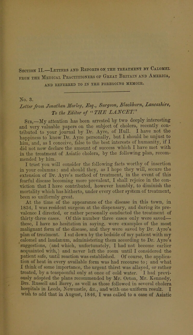Section II.—Letters and Reports on the treatment by Calomel erom THE Medical Practitioners op Great Britain and America, AND REFERRED TO IN THE FOREGOING MEMOIR. No. 3. Letter from Jonathan Morley, Esq., Surgeon, Blackburn, Lancashire, To the Editor of “THE LANCET. Sir,—yiy attention has been arrested by two deeply interesting and very valuable papers on the subject of cholera, recently con- tributed to your journal by Dr. Ayre, of Hull. I have not the happiness to know Dr. Ayre personally, but I should be unjust to him, and, as I conceive, false to the best interests of humanity, if I did not now declare the amount of success which I have met with in the treatment of Asiatic cholera, by the following plan, recom- mended by him. I trust you will consider the following facts worthy of insertion in your columns: and should they, as I hope they will, secure the extension of Dr. Ayre’s method of treatment, in the event of this fearful disease becoming more prevalent, I shall rejoice in the con- viction that I have contributed, however humbly, to diminish the mortality which has hitherto, under every other system of treatment, been so uniformly great. At the time of the appearance of the disease in this town, in 1834, I was resident surgeon at the dispensary, and during its pre- valence I directed, or rather personally conducted the treatment of thirty-three cases. Of this number three cases only were saved— these, I have no hesitation in saying, were examples of the most malignant form of the disease, and they were saved by Dr. Ayre’s plan of treatment. I sat down by the bedside of my patient with my calomel and laudanum, administering them according to Dr. Ayre’s suggestions, (and which, unfortunately, I had not become earlier acquainted with,) and never left the room until I considered the patient safe, until reaction was established. Of course, the applica- tion of heat in every available form was had recourse to; and what I think of some importance, the urgent thirst was allayed, or rather treated, by a teaspoonful only at once of cold water. I had previ- ously adopted the plans recommended by Mr. Orton, Mr. Kennedy, Drs. Russell and Barry, as well as those followed in several cholera hospitals in Leeds, Newcastle, &c., and with one uniform result. I wish to add that in August, 1846, I was called to a case of Asiatic
