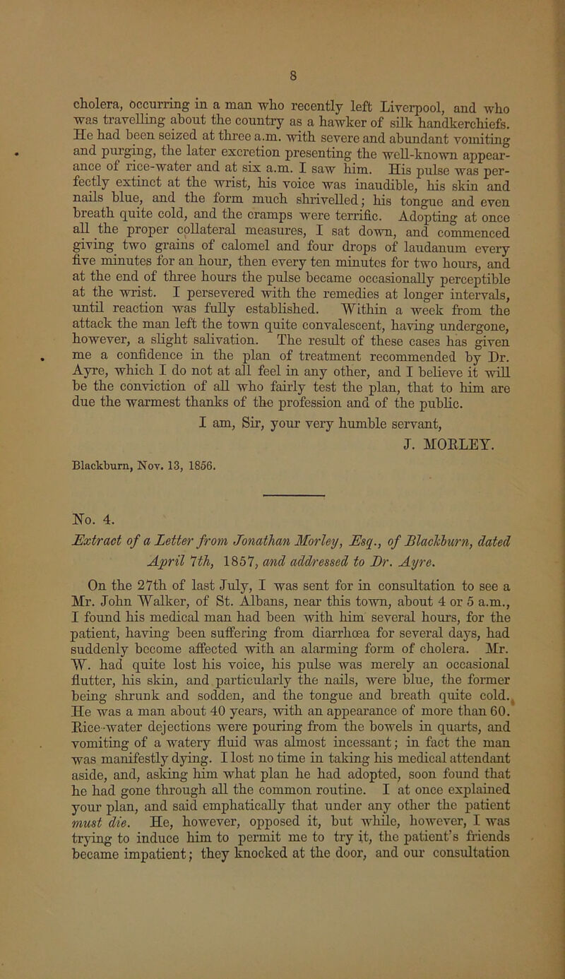 cholera, occurring in a man who recently left Liverpool, and who was travelling about the country as a hawker of silk handkerchiefs. He had been seized at three a.m. with severe and abundant vomiting and purging, the later excretion presenting the well-known appear- ance of rice-water and at six a.m. I saw him. His pulse was per- fectly extinct at the wrist, his voice was inaudible, his skin and nails blue, and the form much shrivelled; his tongue and even breath cpiite cold, and the cramps were terrific. Adopting at once all the proper collateral measures, I sat down, and commenced giving two grains of calomel and four drops of laudanum every five minutes for an hour, then every ten minutes for two hours, and at the end of three hours the pulse became occasionally perceptible at the wrist. I persevered with the remedies at longer intervals, until reaction was fully established. Within a week from the attack the man left the town quite convalescent, having undergone, however, a slight salivation. The result of these cases has given me a confidence in the plan of treatment recommended by Dr. Ayre, which I do not at all feel in any other, and I believe it will be the conviction of all who fairly test the plan, that to him are due the warmest thanks of the profession and of the public. I am, Sir, your very humble servant, J. MOBLEY. Blackburn, Nov. 13, 1856. Ho. 4. Extract of a Letter from Jonathan Morley, Esq., of Blackburn, dated April 7th, 1857, and addressed to Dr. Ayre. On the 27th of last July, I was sent for in consultation to see a Mr. John Walker, of St. Albans, near this town, about 4 or 5 a.m., I found his medical man had been with him several hours, for the patient, having been suffering from diarrhoea for several days, had suddenly become affected with an alarming form of cholera. Mr. W. had quite lost his voice, his pulse was merely an occasional flutter, his skin, and particularly the nails, were blue, the former being shrunk and sodden, and the tongue and breath quite cold. He was a man about 40 years, with an appearance of more than 60. Bice-water dejections were pouring from the bowels in quarts, and vomiting of a watery fluid was almost incessant; in fact the man was manifestly dying. I lost no time in taking his medical attendant aside, and, asking him what plan he had adopted, soon found that he had gone through all the common routine. I at once explained your plan, and said emphatically that under any other the patient must die. He, however, opposed it, but while, however, I was trying to induce him to permit me to try it, the patient’s friends became impatient; they knocked at the door, and our consultation