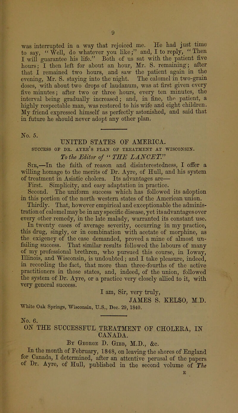 was interrupted in a way that rejoiced me. He had just time to say, “ Well, do whatever you likeand, I to reply, “ Then I will guarantee his life.” Both of us sat with the patient five hours; I then left for about an hour, Hr. S. remaining; after that I remained two hours, and saw the patient again in the evening, Hr. S. staying into the night. The calomel in two-grain doses, with about two drops of laudanum, was at first given every five minutes; after two or three hours, every ten minutes, the interval being gradually increased; and, in fine, the patient, a highly respectable man, was restored to his wife and eight children. Hy friend expressed himself as perfectly astonished, and said that in future he should never adopt any other plan. No. 5. UNITED STATES OE AHEBICA. SUCCESS OP DE. AYEe’s PLAN OF TEEATMENT AT WISCONSIN. To the Editor of “ THE LANCET, Sie,—In the faith of reason and disinterestedness, I offer a willing homage to the merits of Dr. Ayre, of Hull, and his system of treatment in Asiatic cholera. Its advantages are— First. Simplicity, and easy adaptation in practice. Second. The uniform success which has followed its adoption in this portion of the north western states of the American union. Thirdly. That, however empirical and exceptionable the adminis- tration of calomel may he in any specific disease, yet its advantages over every other remedy, in the late malady, warranted its constant use. In twenty cases of average severity, occurring in my practice, this drug, singly, or in combination with acetate of morphine, as the exigency of the case demanded, proved a mine of almost un- failing success. That similar results followed the labours of many of ray professional brethren, who pursued this course, in Ioway, Illinois, and Wisconsin, is undoubted; and I take pleasure, indeed, in recording the fact, that more than three-fourths of the active practitioners in those states, and, indeed, of the union, followed the system of Dr. Ayre, or a practice very closely allied to it, with very general success. I am, Sir, very truly, JAHES S. KELSO, H.D. White Oak Springs, Wisconsin, U.S., Dec. 29, 1840. No. 6. ON THE SUCCESSFUL TBEATHENT OF CHOLERA, IN CANADA. By Geoege D. Gibb, H.D., &c. In the month of February, 1848, on leaving the shores of England for Canada, I determined, after an attentive perusal of the papers of Dr. Ayre, of Hull, published in the second volume of The E