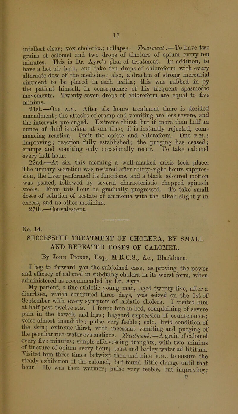 intellect clear; vox cholerica; collapse. Treatment:—To have two grains of calomel and two drops of tincture of opium every ten minutes. This is Dr. Ayre’s plan of treatment. In addition, to have a hot air bath, and take ten drops of chloroform with every alternate dose of the medicine; also, a drachm of strong mercurial ointment to be placed in each axilla; this was rubbed in by the patient himself, in consequence of his frequent spasmodic movements. Twenty-seven drops of chloroform are equal to five minims. 21st.—One a.m. After six hours treatment there is decided amendment; the attacks of cramp and vomiting are less severe, and the intervals prolonged. Extreme thirst, but if more than half an ounce of fluid is taken at one time, it is instantly rejected, com- mencing reaction. Omit the opiate and chloroform. One p.m. : Improving; reaction fully established; the purging has ceased; cramps and vomiting only occasionally recur. To take calomel every half hour. 22nd.—At six this morning a well-marked crisis took place. The urinary secretion was restored after thirty-eight hours suppres- sion, the liver performed its functions, and a black coloured motion was passed, followed by several characteristic chopped spinach stools. Erom this hour he gradually progressed. To take small doses of solution of acetate of ammonia with the alkali slightly in excess, and no other medicine. 27th.—Convalescent. No. 14. SUCCESSFUL TREATMENT OE CHOLERA, BY SHALL AND REPEATED DOSES OE CALOMEL. By Jonx Pickop, Esq., M.R.C.S., &c., Blackburn. I beg to forward you the subjoined case, as proving the power and efficacy of calomel in subduing cholera in its worst form, when administered as recommended by Dr. Ayre. _ Hy patient, a fine athletic young man, aged twenty-five, after a diarrhoea, which continued three days, was seized on the 1st of September with every symptom of Asiatic cholera. I visited him at half-past twelve p.m. I found him in bed, complaining of severe pain in the bowels and legs; haggard expression of countenance; voice almost inaudible; pulse very feeble; cold, livid condition of the skin; extreme thirst, with incessant vomiting and purging of the peculiar rice-water evacuations. Treatment:—A grain of calomel every five minutes; simple effervescing draughts, with two minims of tincture of opium every hour; toast and barley water ad libitum. V isited him three times betwixt then and nine p.m., to ensure the steady exhibition of the calomel, but found little change until that hour. He was then Avarmer; pulse very feeble, but improving; p